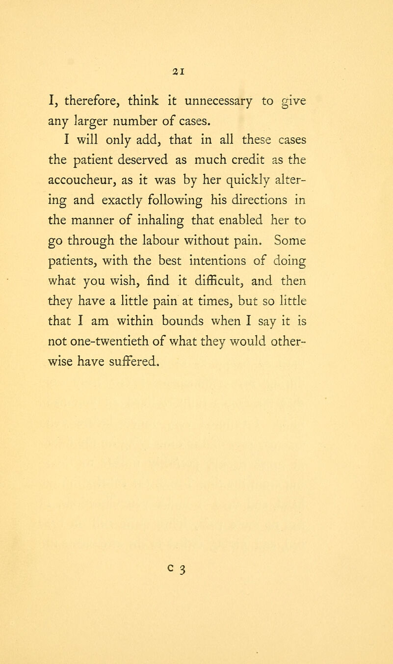 I, therefore, think it unnecessary to give any larger number of cases. I will only add, that in all these cases the patient deserved as much credit as the accoucheur, as it was by her quickly alter- ing and exactly following his directions in the manner of inhaling that enabled her to go through the labour without pain. Some patients, with the best intentions of doing what you wish, find it difficult, and then they have a little pain at times, but so little that I am within bounds when I say it is not one-twentieth of what they would other- wise have suffered.