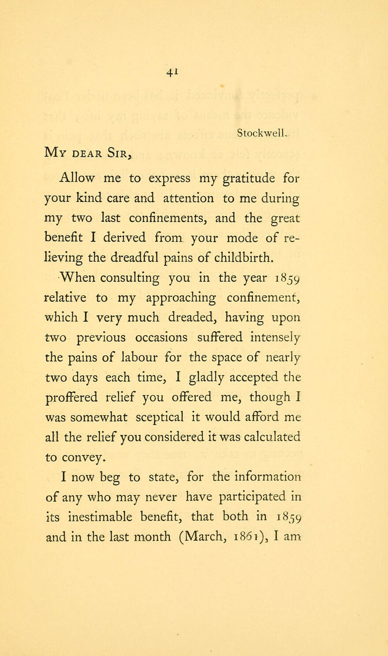 StockwelL, My dear Sir, Allow me to express my gratitude for your kind care and attention to me during my two last confinements, and the great benefit I derived from your mode of re- lieving the dreadful pains of childbirth. •When consulting you in the year 1859 relative to my approaching confinement, which I very much dreaded, having upon two previous occasions suffered intensely the pains of labour for the space of nearly two days each time, I gladly accepted the proffered relief you offered me, though 1 was somewhat sceptical it would afford me all the relief you considered it was calculated to convey. I now beg to state, for the information of any who may never have participated in its inestimable benefit, that both in 1859 and in the last month (March, 1861), I am