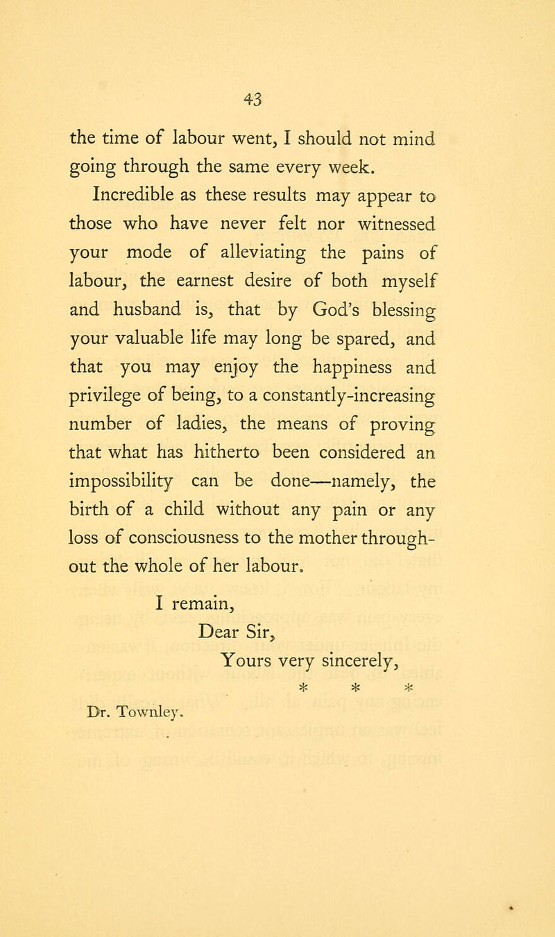 the time of labour went, I should not mind going through the same every week. Incredible as these results may appear to those who have never felt nor witnessed your mode of alleviating the pains of labour, the earnest desire of both myself and husband is, that by God's blessing your valuable life may long be spared, and that you may enjoy the happiness and privilege of being, to a constantly-increasing number of ladies, the means of proving that what has hitherto been considered an impossibility can be done—namely, the birth of a child without any pain or any loss of consciousness to the mother through- out the whole of her labour. I remain. Dear Sir, Yours very sincerely, ^ ^ ^