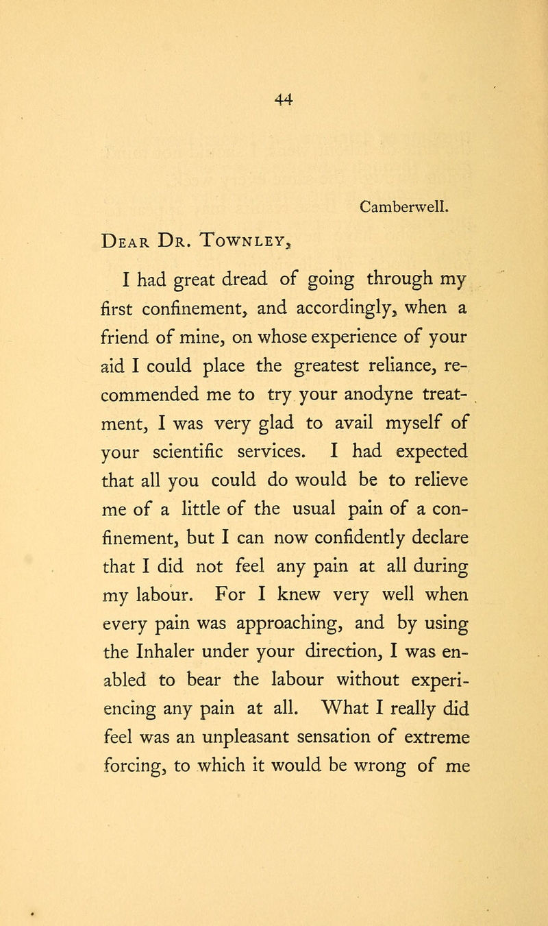 Camberwell. Dear Dr. Townley^, I had great dread of going through my first confinement, and accordingly, when a friend of mine, on whose experience of your aid I could place the greatest reliance, re- commended me to try your anodyne treat- ment, I was very glad to avail myself of your scientific services. I had expected that all you could do would be to relieve me of a little of the usual pain of a con- finement, but I can now confidently declare that I did not feel any pain at all during my labour. For I knew very well when every pain was approaching, and by using the Inhaler under your direction, I was en- abled to bear the labour without experi- encing any pain at all. What I really did feel was an unpleasant sensation of extreme forcing, to which it would be wrong of me