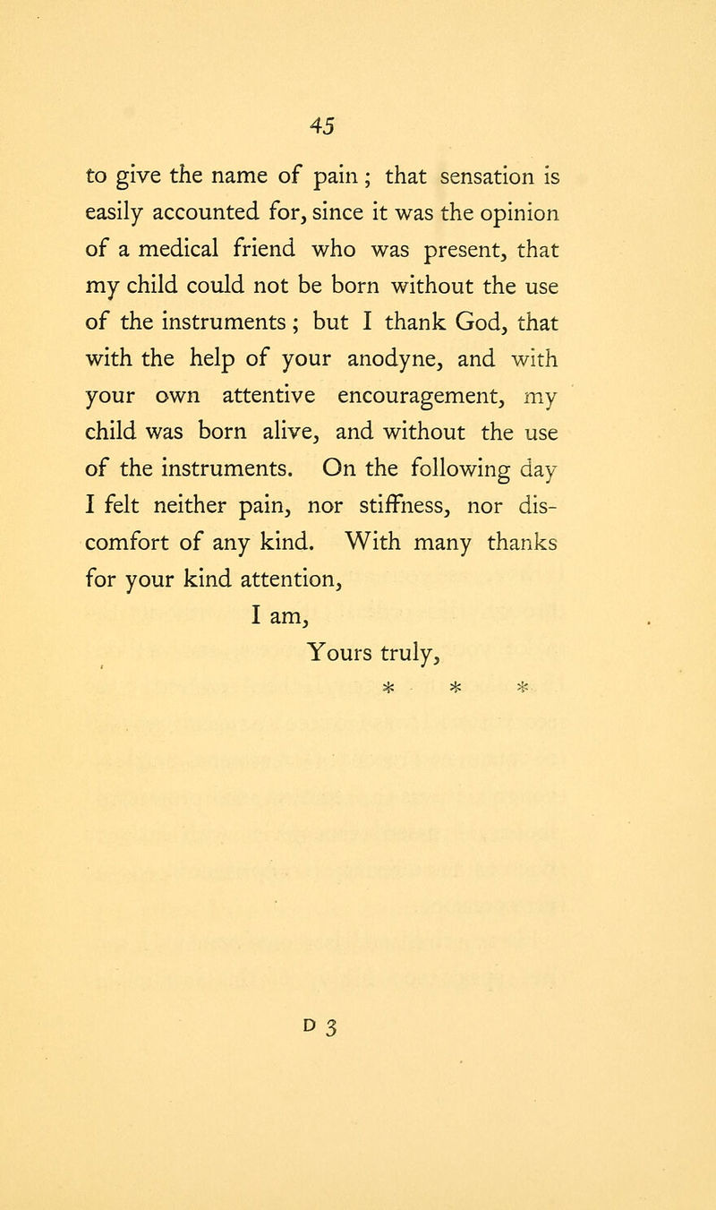 to give the name of pain; that sensation is easily accounted for, since it was the opinion of a medical friend who was present, that my child could not be born without the use of the instruments; but I thank God, that with the help of your anodyne, and with your own attentive encouragement, my child was born alive, and without the use of the instruments. On the following day I felt neither pain, nor stiffness, nor dis- comfort of any kind. With many thanks for your kind attention, I am. Yours truly,