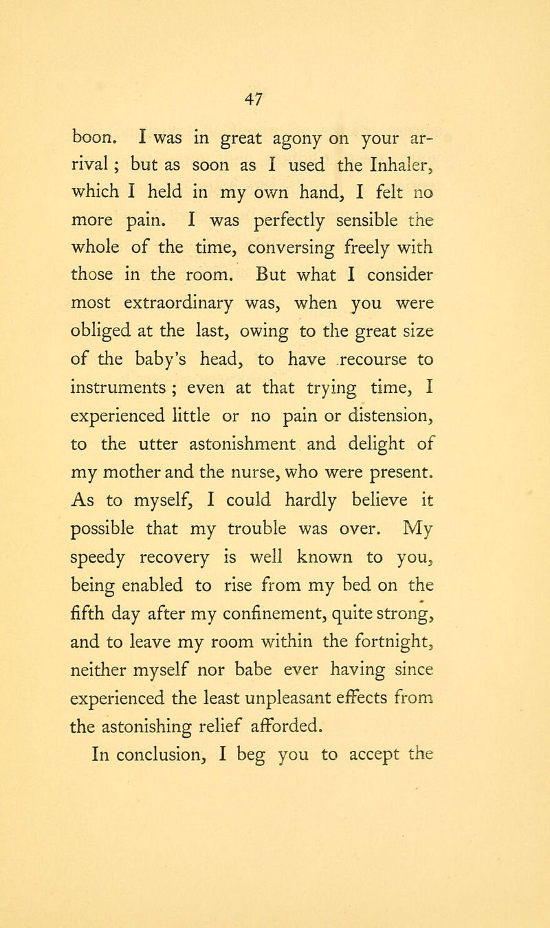 boon. Iwas in great agony on your ar- rival ; but as soon as I used the Inhalerj which I held in my own hand, I felt no more pain. I was perfectly sensible the whole of the time, conversing freely with those in the room. But what I consider most extraordinary was, when you were obliged at the last, owing to the great size of the baby's head, to have recourse to instruments ; even at that trying time, I experienced little or no pain or distension, to the utter astonishment and delight of my mother and the nurse, who were present. As to myself, I could hardly believe it possible that my trouble was over. My speedy recovery is well known to you, being enabled to rise from my bed on the fifth day after my confinement, quite strong, and to leave my room within the fortnight, neither myself nor babe ever having since experienced the least unpleasant eiFects from the astonishing relief afforded. In conclusion, I beg you to accept the