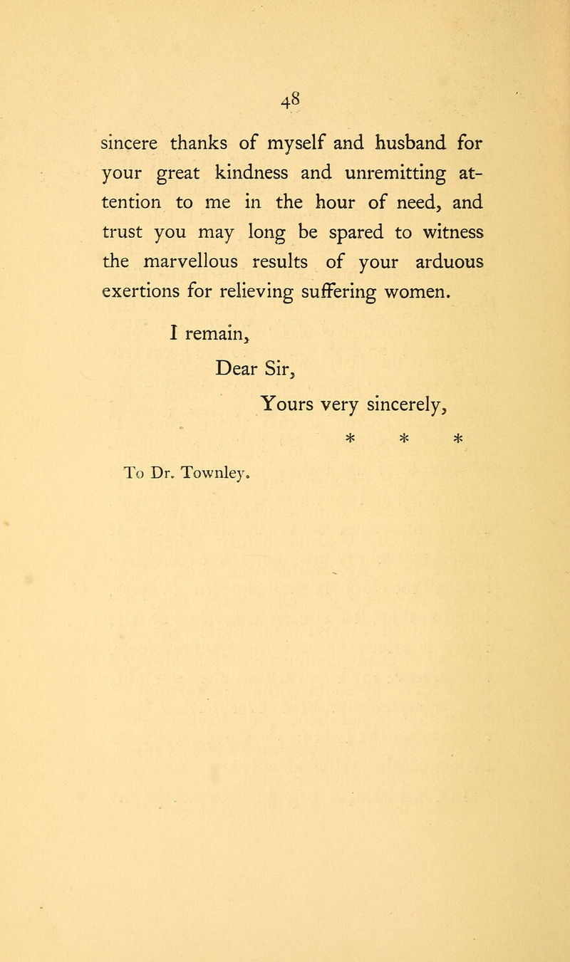 sincere thanks of myself and husband for your great kindness and unremitting at- tention to me in the hour of need, and trust you may long be spared to witness the marvellous results of your arduous exertions for relieving suffering women. I remain. Dear Sir, Yours very sincerely, * * *