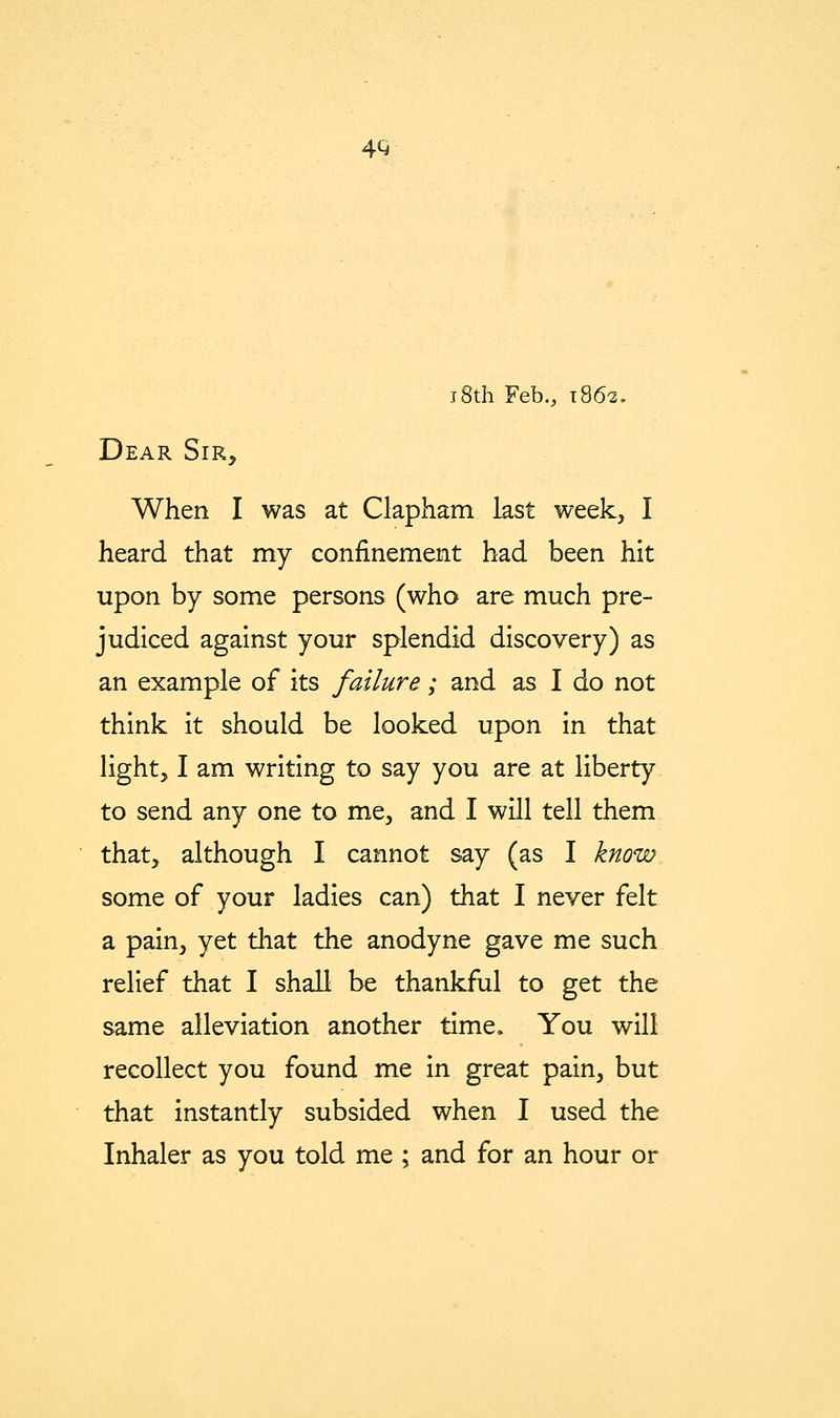 4Q i8th Feb., T862, Dear Sir, When I was at Clapham last week, I heard that my confinement had been hit upon by some persons (who are much pre- judiced against your splendid discovery) as an example of its failure; and as I do not think it should be looked upon in that light, I am writing to say you are at liberty to send any one to me, and I will tell them that, although I cannot say (as I know some of your ladies can) that I never felt a pain, yet tliat the anodyne gave me such relief that I shall be thankful to get the same alleviation another time. You will recollect you found me in great pain, but that instantly subsided when I used the Inhaler as you told me ; and for an hour or