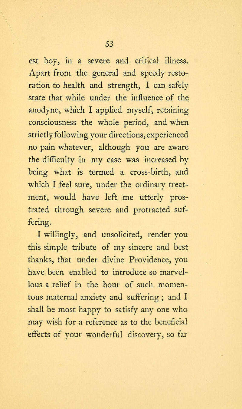 S3 est boy, in a severe and critical illness. Apart from the general and speedy resto- ration to health and strength, I can safely state that while under the influence of the anodyne, which I applied myself, retaining consciousness the whole period, and when strictly following your directions, experienced no pain whatever, although you are aware the difficulty in my case was increased by being what is termed a cross-birth, and which I feel sure, under the ordinary treat- ment, would have left me utterly pros- trated through severe and protracted suf- fering, I willingly, and unsolicited, render you this simple tribute of my sincere and best thanks, that under divine Providence, you have been enabled to introduce so marvel- lous a relief in the hour of such momen- tous maternal anxiety and suffering ; and I shall be most happy to satisfy any one who may wish for a reference as to the beneficial effects of your wonderful discovery, so far