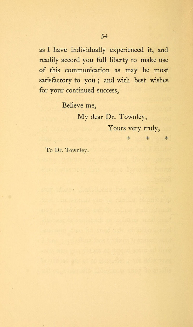 as I have individually experienced it, and readily accord you full liberty to make use of this communication as may be most satisfactory to you ; and with best wishes for your continued success^ Believe me, My dear Dr. Townley, Yours very truly, W 7^ s^