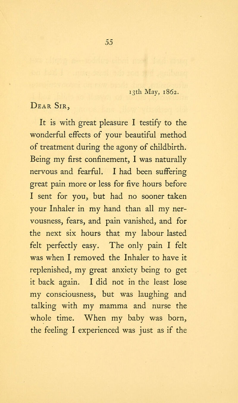 13th May, 1862. Dear Sir^ It is with great pleasure I testify to the wonderful effects of your beautiful method of treatment during the agony of childbirth. Being my first confinement, I was naturally nervous and fearful. I had been suffering great pain more or less for five hours before I sent for you, but had no sooner taken your Inhaler in my hand than all my ner- vousness, fears, and pain vanished, and for the next six hours that my labour lasted felt perfectly easy. The only pain I felt was when I removed the Inhaler to have it replenished, my great anxiety being to get it back again. I did not in the least lose my consciousness, but was laughing and talking with my mamma and nurse the whole time. When my baby was born, the feeling I experienced was just as if the