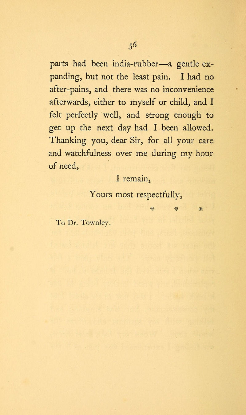 5^ parts had been india-rubber—a gentle ex- panding, but not the least pain. I had no after-pains, and there was no inconvenience afterwards, either to myself or child, and I felt perfectly well, and strong enough to get up the next day had I been allowed. Thanking you, dear Sir, for all your care and watchfulness over me during my hour of need, 1 remain. Yours most respectfully, *• •^ ^