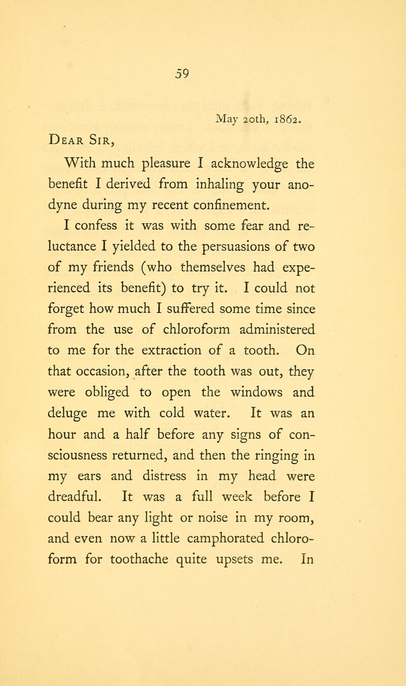 May 2oth, 1862. Dear Sir, With much pleasure I acknowledge the benefit I derived from inhaling your ano- dyne during my recent confinement. I confess it was with some fear and re- luctance I yielded to the persuasions of two of my friends (who themselves had expe- rienced its benefit) to try it. I could not forget how much I suffered some time since from the use of chloroform administered to me for the extraction of a tooth. On that occasion, after the tooth was out, they were obliged to open the windows and deluge me with cold water. It was an hour and a half before any signs of con- sciousness returned, and then the ringing in my ears and distress in my head were dreadful. It was a full w^eek before I could bear any light or noise in my room, and even now a little camphorated chloro- form for toothache quite upsets me. In