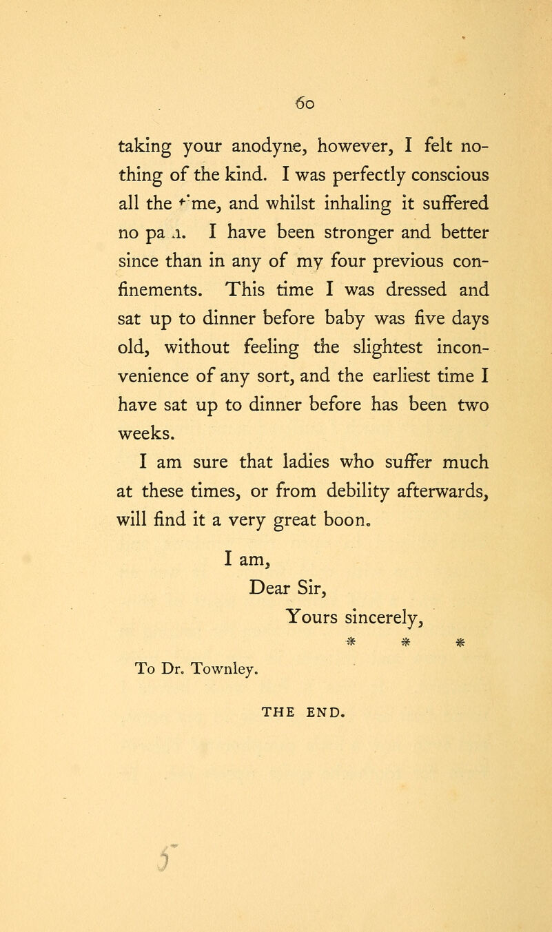 taking your anodyne, however, I felt no- thing of the kind. I was perfectly conscious all the ^*me, and whilst inhaling it suffered no pa .1. I have been stronger and better since than in any of my four previous con- finements. This time I was dressed and sat up to dinner before baby was five days old, without feeling the slightest incon- venience of any sort, and the earliest time I have sat up to dinner before has been two weeks. I am sure that ladies who suffer much at these times, or from debility afterwards, will find it a very great boon, I am, Dear Sir, Yours sincerely, ^ ^ * To Dr. Townley. THE END.