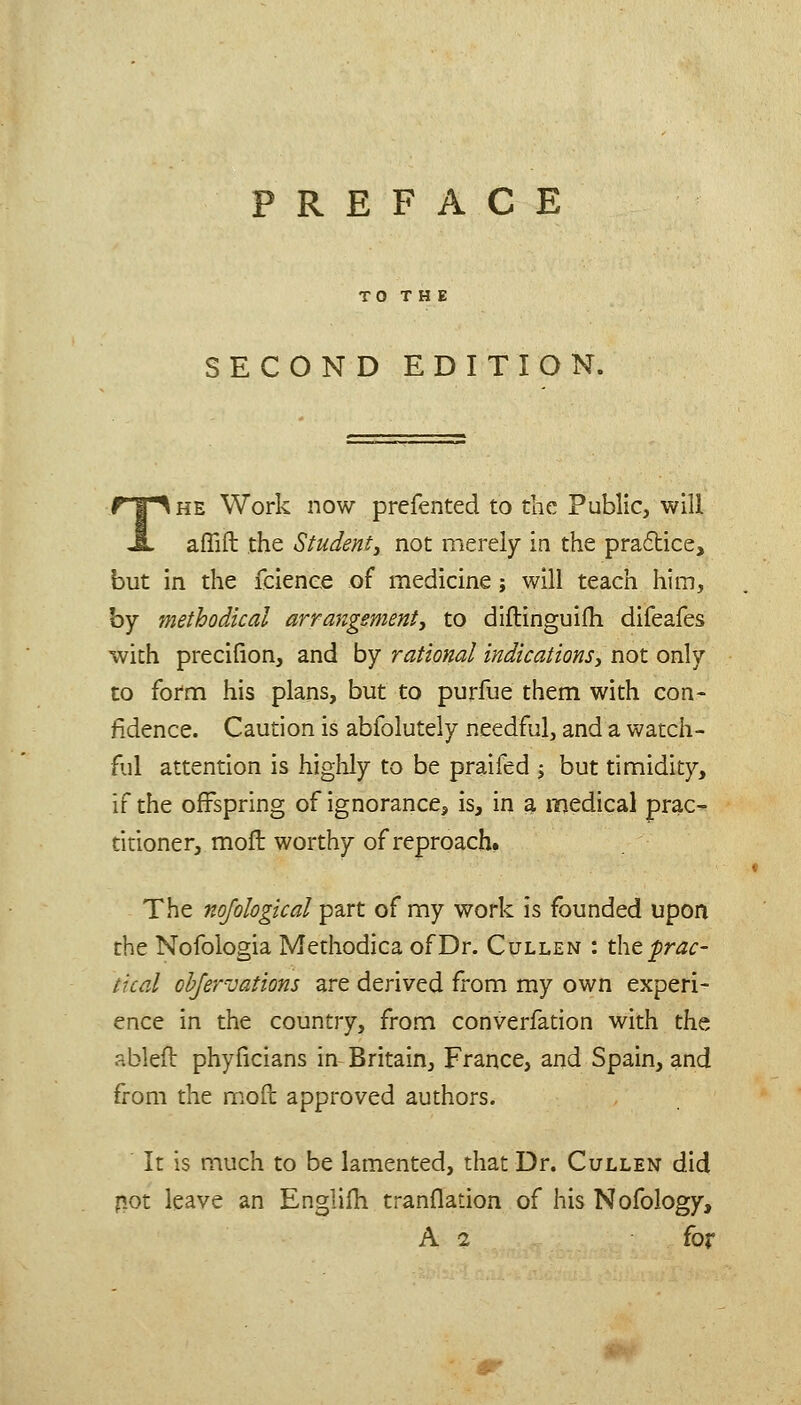 PREFACE TO T H E SECOND EDITION. HE Work now prefented to the Public, will afTift the Student^ not merely in the praftice, but in the fcienee of medicine; will teach him, by methodical arrangement, to diflinguifh difeafes with precifion, and by rational indications, not only to fornci his plans, but to purfue them with con- fidence. Caution is abfolutely needful, and a watch- ful attention is highly to be praifed j but timidity, if the offspring of ignorance, is, in a medical prac- titioner, mofl worthy of reproach. The nojological part of my work is founded upon the Nofologia Methodica of Dr. Cullen : the^r^^- tical ohjervations ai-e derived from my own experi- ence in the country, from converfation with the ableft phyficians in Britain, France, and Spain, and from the m.ofl: approved authors. It is much to be lamented, that Dr. Cullen did not leave an Englifh tranflation of his Nofology, A 2 for r-