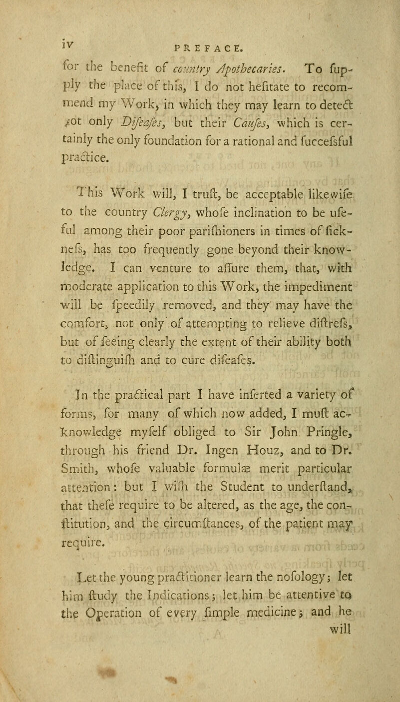 '^ PREFACE. for the benefit of country /apothecaries. To fup- piy the place of this, I do not hefitate to recom- mend my Work, in which they may learn to deteft /ot only Difeqfes, but their Caufesy which is cer- tainly the only foundation for a rational and fuccefsful practice. This Work will, I trufl:, be acceptable likewife to the country Clergy^ whofe inclination to be ufe- ful among their poor parifhioners in times of fick- iiefs, has too frequently gone beyond their know- ledge. I can venture to affure them, that, v/ith moderate application to this Work, the impediment will be fpeedily removed, and they may have the comfortj not only of attempting to relieve diftrefs> but of feeing clearly the extent of their ability both to diflinguifh and to cure difeafes. In the practical part I have inferted a variety of forms, for many of which now added, I mud ac-r Icnowledge myielf obliged to Sir John Pringle, through his friend Dr. Ingen Houz, and to Dr. Smith, whofe valuable formuls merit particular attention: but I v/ifn the Student to underflanda that thefe require to be altered, as the age, the con- ititutionj and the gircumftances, of the patient may require. Let the young pra6ti!:ioner learn the nofology; Jet him ftudy the Indications j let him be attentive tq the Operation of every fimple medicine i and he will ^