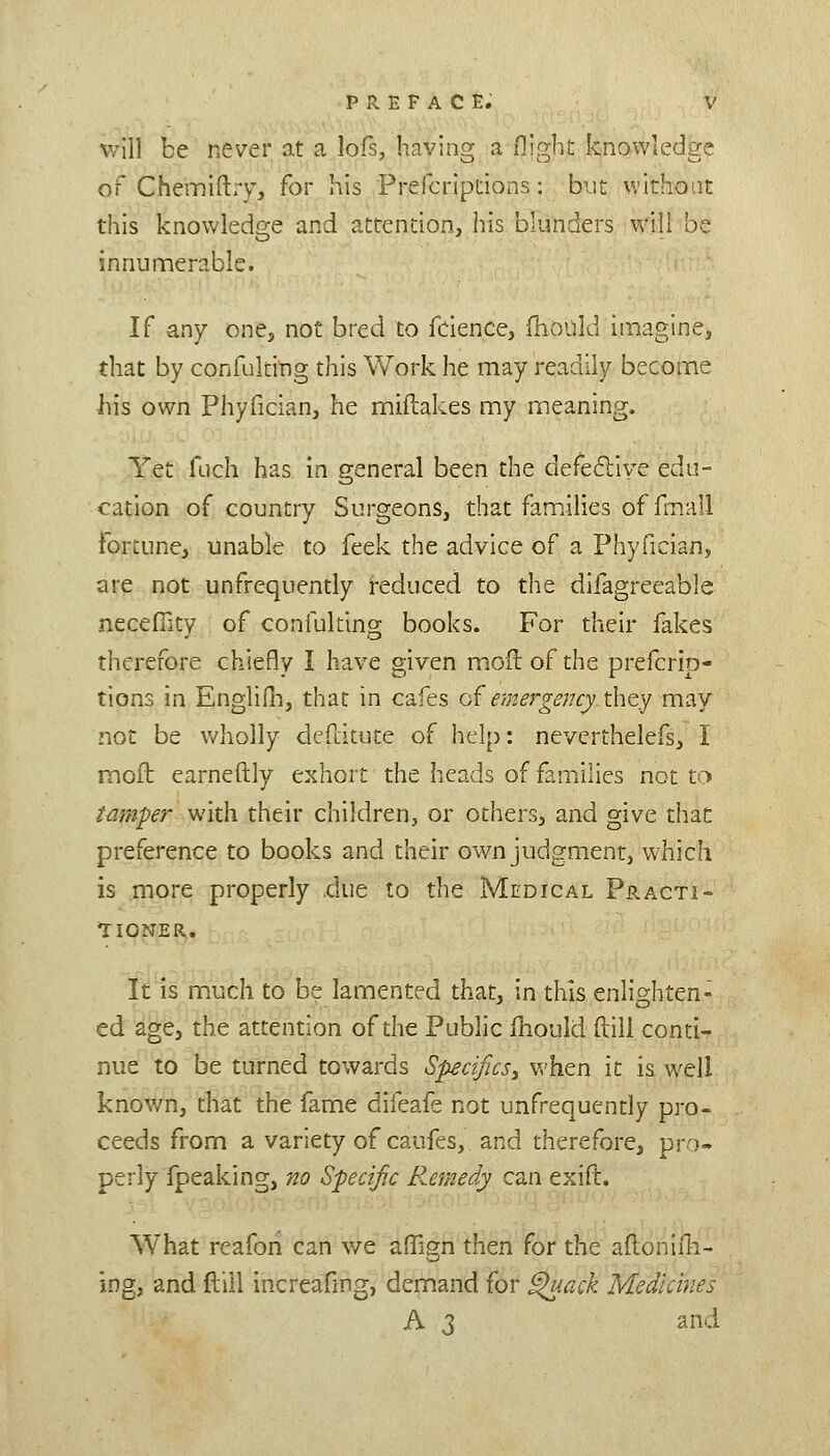 will be never at a lofs, having a flight knowledge of Chemiftry, for his Prefcrlptions: but without this knowledge and attention, his blunders will be innumerable. If any one, not bred to fcience, fhould imagine, that by confuking this Work he may readily become his own Phyfician, he miftakes my meaning. Yet fuch has in general been the defecliye edu- cation of country Surgeons, that families of fmall fortune, unable to feek the advice of a Phyfician, are not unfrequently i-educed to the difagreeable neceflity of confuking books. For their fakes therefore chiefly I have given moflof the prefcrlp- tions in EngliOi, that in cafes o( emergencyxh^^ may not be wholly dcfcitute of help: neverthelefs, I mofb earneftly exhort the heads of famiilies not to tamper with their children, or others, and give thac preference to books and their own judgment, which is more properly .due to tlie Medical Practi- *ri0NER. It is much to be lamented that, in this enlighten- ed age, the attention of the Public ihould ftili conti- nue to be turned towards Specifics^ when it is well known, that the fame difeafe not unfrequently pro- ceeds from a variety of caufes, and therefore, pro- perly fpeaking, no Specific R.emedy can exift. What reafon can we affign then for the aftonifli- ing, and flill increafmg, demand for ^ack Medicines A 3 and