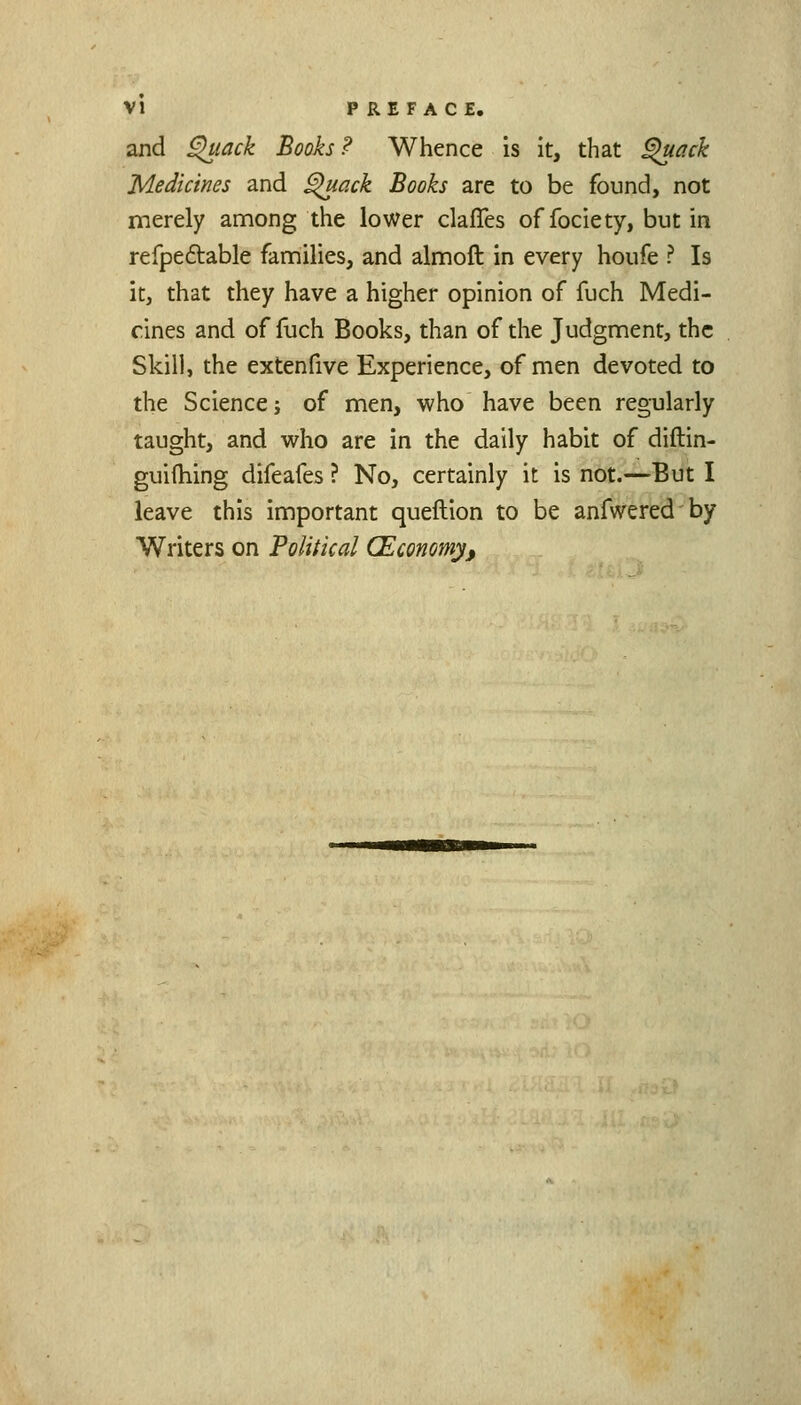 and ^lack Books ? Whence is it, that ^ack Medicines and ^ack Books are to be found, not merely among the lower clafles of fociety, but in refpe£table families, and almoft in every houfe ? Is it, that they have a higher opinion of fuch Medi- cines and of fuch Books, than of the Judgment, the Skill, the extenfive Experience, of men devoted to the Science; of men, who have been regularly taught, and who are in the daily habit of diftin- guifhing difeafes ? No, certainly it is not.—But I leave this important queftion to be anfweredby Writers on Political (Economy,