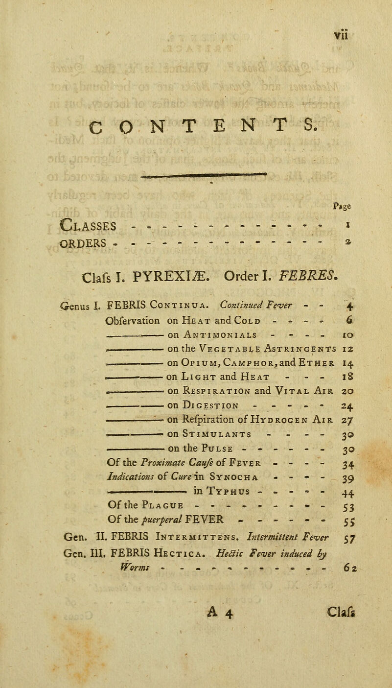 CONTENTS. Page Classes - - . - . i ORDERS ------- a. Clafsl. PYREXIA. Order I. FEBRES. Oenus 1. FEBRIS CONTINUA. Continued Fever - - 4 Obfervation on Heat and Cold - - - - 6 ■ on Antimonials - - - _ £o — on the Vegetable Astringents 12 —^ on Opium, CAMPHOR,andETHER 14 . -——on Light and Heat - - _ 18 ^ -^^ on Respiration and Vital Air 20 on Digestion ----- 2^ :— on Refpiration of Hydrogen Air 27 - on Stimulants - - - - ^o on the Pulse ------ 30 Of the Proximate Caii/e of FzvER. - - - - 34 Indications o£ Cure in. Synocha - - - - 39 ■ in Typhus ----- ^^ Of the Plague --------- ^j Of the/aer/fr«/FEVER - 55 Gen. n. FEBRIS Intermittens. Intermittent Fe'ver 57 Gen. IlL FEBRIS Hectic a. Heiiic Fever induced hj Worms - .--•---»-- 62 A 4 Clafs