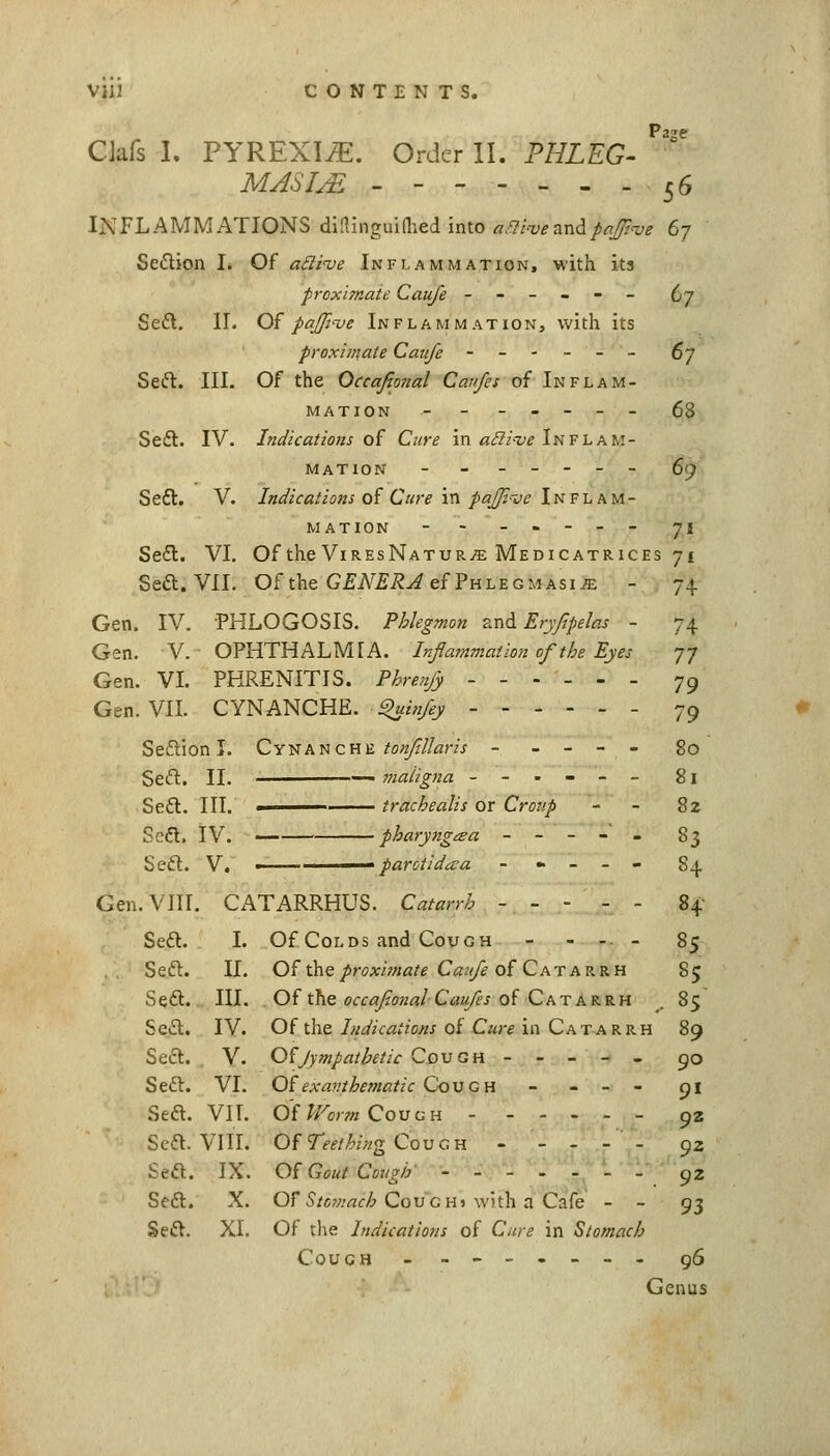 CJafs I. PYREXIv^. Order II. PHLEG- ^''' MASIM - - 56 INFLAMMATIONS diflinguiaied into ^r.-J/wand/rt_/??w e-j Sedion I. Of aBi've Inflammation, with its proximate Caufe ------ (jj Se£l, II. O^ pajji'ue Inflammation, with its proximate Caufe ------ ^j Seft. III. Of the Occafional Canfes of Inflam- mation ------- 68 Seft. IV. Indications oi Cure in/s^/'-z^f Inflam- mation ------- 69 Sedl. V. Indications oi Cure in pajjt-oe Inflam- mation -- ----- 71 Se6l. VI. Of the ViresNatur^ Medicatrices 71 Sea. VII. Of the G£i\^£i?^ef PhlegmAsiiE - 74 Gen. IV. PHLOGOSIS. Phlegmon zvidi Eryfpelas - 74 Gen. V. OPHTHALMIA. Inflammation of the Eyes 77 Gen. VL PKRENITIS. Phrenjy ------ 79 Gen. VIL CYNANCHE. ^infey - 79 Seflion I. Cyi;k'n cm tonfllaris ----- go Seft. II. — maligna ------ 81 Se£t. III. -. trachealis or Cro?// - - 8z Sefl. IV. — pharyngtza ----- 83 Seft. V. — ■ parotidiva - « - - - 84 Gen. VIII. CATARRHUS. Catarrh 84 Sea. L Of Colds and Cough - - .. . 85 Sea. II. Of the/ir<7A:/7««^f Caz//^ of Catarrh 85 Sea. III. Of the ocfiT/foWC^w/^j of Catarrh _. 85 Sea. IV. Of the Indications of Cure in Catarrh 89 Sea. V. O^Jympatbetic CovGH ----- 90 Sea. VI. Of exa?!ihematic CoVGH - - - - 91 Sea. Vn. O'f^^cmCouuH - 92 Sea. VIII. Of 7V^//:'z>/g Cough - - - - - 92 Sea. IX. Of Gout Cough' ------- 92 Sea, X. or S'/ow«c/6 Coughj with a Cafe - - 93 Sea. XL Of the Indications of Cure in Stomach Couch -------- g6 Genus