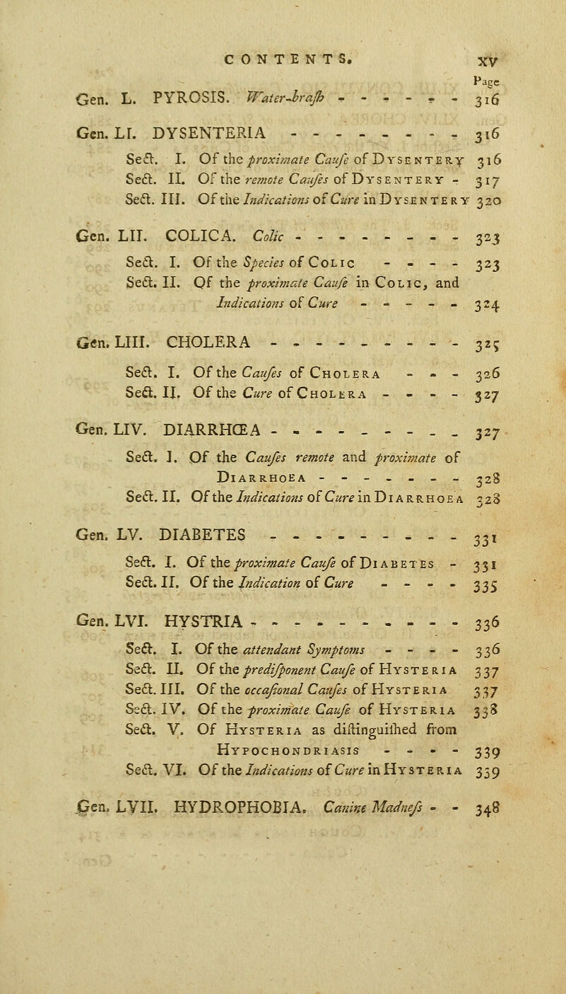 Page Gen. L. PYROSIS. WaterJ?rajh ^ - . - , - 316 Gen. LL DYSENTERIA - 316 Seft. I. Of the/roxz//?/2/^ Cri.'^ of Dysentery 316 Sedl. II. Of the ?-f^/i<j/^ Ci7r//?j of Dysentery - 317 Seft. III. Of the Indications oi Cure in Dyse n te r y 320 Gen. LIT. COLICA. Colic 323 Sett. I. Of the ^/^r/Vj of Colic - . _ _ 323 Sedt. II. Of the proximate Caufe in Colic, and Indications o^ Cure - - - - - 324 Gtfn. LIII. CHOLERA 325 Sefl. I. Of the C<3z^j of Cholera - - - 305 Sedl. II, Of the C«r^ of Cholera - - - - 327 Gen. LIV. DIARRHCEA -,.-_--__ 327 Seft. ]. Of the Caufes remote and proximate of Diarrhoea ------- 328 Seft. II. Of the Indications of Cure in Diarrhoea izZ Gen. LV. DIABETES - . - 33, Seft. I. 0£ the proximate Cat(/e of Diabetes - 351 Sed. II. Of the indication of Cure - - - - 335 Gen. LVL HYSTRIA 336 Seft. L Of the attendant Symptoms - - - - 336 Seft. II. Of thepredi/ponent Cau/e of HrSTB B.Ik 337 Seft. III. Of the occa/ional Caufes of HySTBRi A 337 Ssft. IV. Of the proximate Caufe of Hysteria 338 Seft. V. Of Hysteria as diflinguillied from Hypochondriasis - - - - 33^ Seft. VL Of the Indications of Cure in Hy ste R i a 359 ^en. LVII. HYDROPHOBIA. Canine Madnefs - - 348