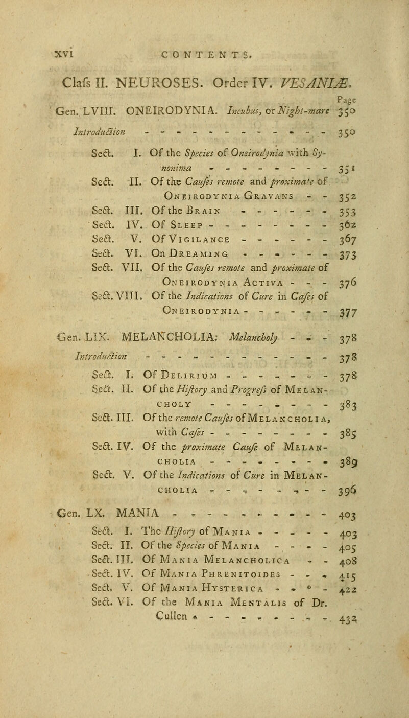 ClafsII. NEUROSES. Order IV. VESANIM, Page ' Gen. LVIII. ONEIRODYNIA. Incubus, ox Night-mare 350 hitroduBion _----------_ 3^0 Se£l. I. Of the Species of Oneirodynia vvith 5y- nonima - - - - - - - - 351 Seft. II. Of the Cau/es remote and Jiroximate of Oneirodynia Gravans - - 352 Sea. III. Of the Brain 353 Sea. IV. Of Sleep - - 362 Sea. V. OfViGiLANCE ------ 367 Se6l. VI. On Dreaming ------ 373 Sea. VII. Of the Caufes remote and proximate of Oneirodynia Activa - - - 376 Ssa. VIII. Of the Indications o( Cure in Cafes of Oneirodynia ------377 Gen. LIX. MELANCHOLIA; Melancholy - - - 378 Introdutlion - - - - -- - - - - - _ ^^g Sea. I. Of Delirium -_-,-_- 378 Sea. II. Of the Uijlory and Progrefs of Me l an- CHOLY ----._-- 283 Sea. III. Of the remote Caufes of Melancholia, with Cafes -------- 38^ Sea. IV. Of the proximate Caufe of Melan- cholia -------- 385 Sea. V. Of the Indications of Cure in Melan- cholia - - -. - - -, - - 396 Gen. LX. MANIA -----.,---- 403 Sea. L The ^//?o;7 of Mania ----- 403 Sea. II. Of the %fw of Mania - - - - 405 Sea. III. Of Mania Melancholica - - 408 • Sea. IV. Of Mania Phrenitoides - . , 415 Sea. V. Of Mania Hysterica - • » _ j^zz Sea. VI. Of the Mania Mentalis of Dr. Cullen •-------_ 453,