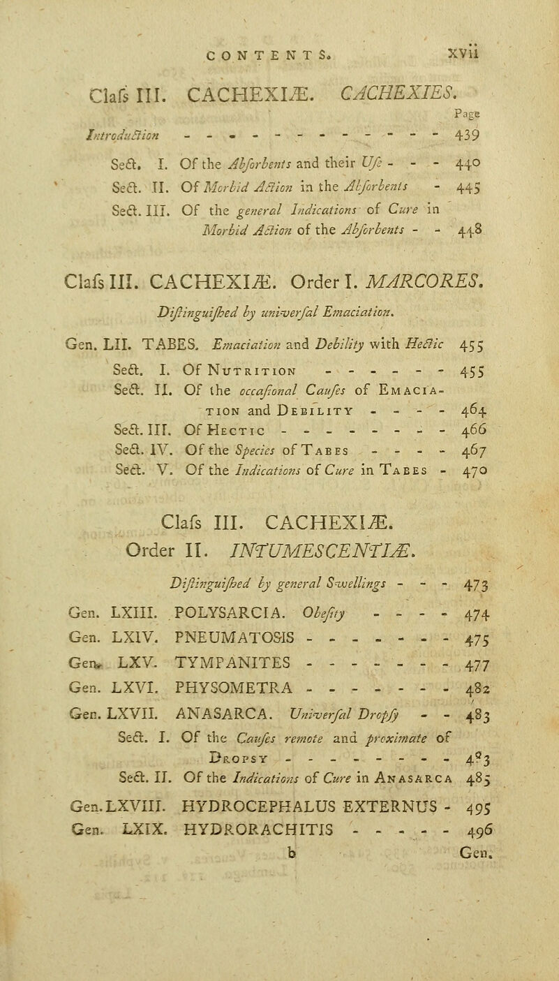 Clafs III. CACHEXLE. CACHEXIES. page IntroduSiion --,---------439 Seft. I. Of the Ahforhents and their U/c - - - 440 Sea. TI. O^ Morbid Jriioti xnihtjhforbenis - 445 Seft. III. Of the general Indications of Cure in Morbid Ailion oi xkiQ Abjorhents - - 448 Clafs III. CACHEXIA. O^^txl, MARCORES, Dijlinguijhed by uni-verfal Emaciation. Gen. LII. TABES, Emaciation and Debility with ^(?^/r 455 Sea. I. Of Nutrition ------ 455 Sea. II. Of the occajtonal Caufes of Emacia- tion and Debility - - - - 464 Sea.Iir. Of Hectic 466 Sea. IV. Ofthe %«,?j of Tabes - - . - 467 Sea. V. Of the/WzV^//o«i of C«rf in Tabes - 470 Clafs III. CACHEXIA. Order II. IN^TUMESCENTHM, Difii77guijhsd by general S-ajellings - - - 473 Gen. LXIII. POLYSARCIA. ObeJ^ty - - - - 474 Gen. LXIV. PNEUMATOSIS 475 Gen^ LXV. TYMPANITES 477 Gen. LXVI. PHYSOMETRA 482 Gen. LXVII. ANASARCA. Vni^erfal Drop/) - - 483 Sea. I. Of the Caufes re7note and proximate of Dp.opsr -------- 4?3 Sea. II. Oi tht Indications Q^ Cure \r\ A'UhSiiViC.h 485 Gen.LXVIII. HYDROCEPHALUS EXTERNUS - 495 Gen. LXIX. HYDRORACHITIS ----- 496 b Gen,