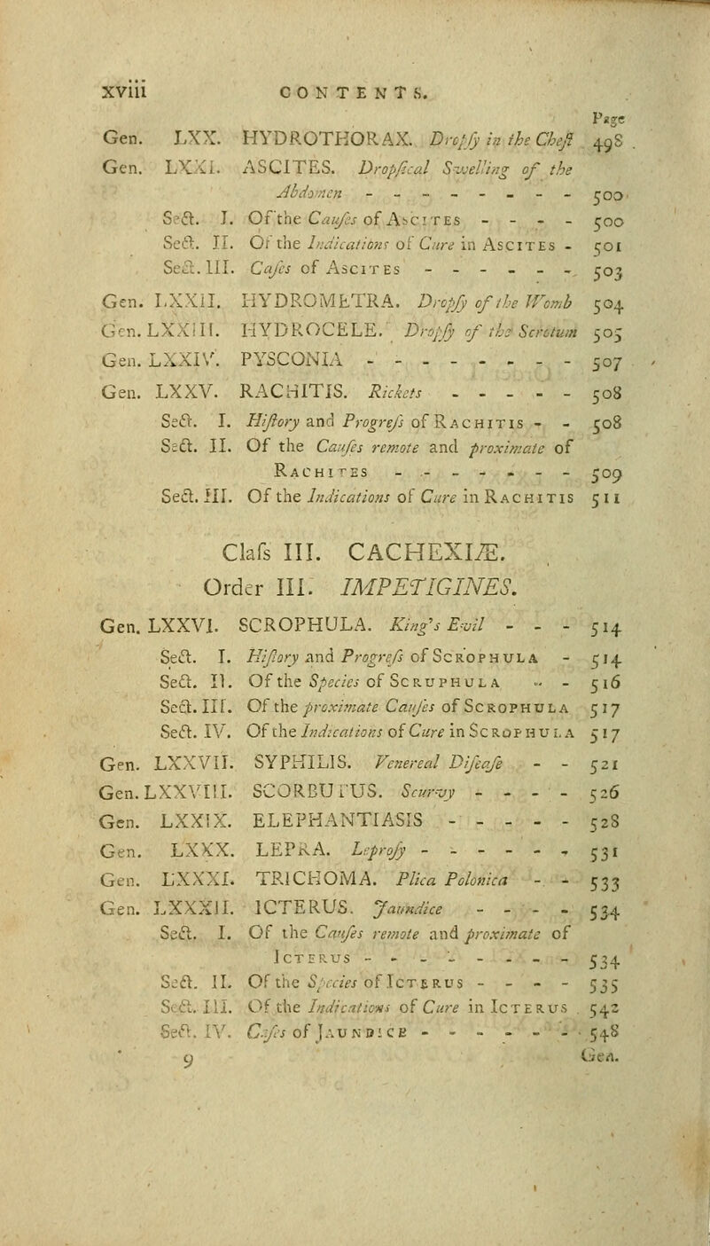 Page Gen. LXX. HYDROTHOKAX. Drc/:fy in ii^e Cbe/ ^gS Gen. LXXi. ASCITES. Dropf.cal S-jjelUng of the Jlbdo-nen -_-_-_-_roo Sefl. I. Of the C:s///}^ of Ascites - - - _ ^oo Scft. II. Of the 7Av7'Av?//(j?/r of C'«r<? in Ascites - ijoi Seci. III. Cafes of Ascites ------ roj Gen. LXXil. HYDRGMETRA. Dropf of the Womb 504 Gcn.LXXill. UYYjKOC^L-E. Drojfy rf th'Scrotum 505 Gen. LXXIV. PYSCONIA - - 507 Gen. LXXV. RACHITIS. Rkkts .... - 508 SeiSV. I. ^//?or;'and Profr^/j of Rachitis - - 508 Sedt. II. Of the Caufes remote and proximate of Rachites -.-_-.__ ^09 Sesft. III. Of the Indications of Cure in Rachitis 511 Clafs III. CACHEXI/E. Order III. IMPETIGINES. Gen. LXXVl. SCROPHULA. King's E-vil - - - 514 Seft. I. Hifory and Progrefs ofScROPHULA - 514 Se£l. II. Of the iS/ier/Vj of ScRUPHUL A ■•- - 516 Seft.IIl. Of the/fcr/OTfl/g Cfl///fj of ScROPHULA 517 Seft. IV. Of the/Wrr«/z'ijK/of Czjrr^ inScROPHULA 517 SYPKILIS. Venereal Difeqfe - - 521 SCORBUi'US. Scur-vy - - - - 526 ELEPHANTIASIS - - - - - 52S LEPRA. Leprojy ----- . 531 TRICHOMA. Plica Polonica - - 533 ICTERUS. Jaundice - - - - 554 Icterus -.--.-.-- ^34 Sjd. II. Of the i'/aw of Icterus - _ - - 535 S'ft. III. 0{ ik^t Indications of Cure in Icterus 542 Seft. r\'. C.fs of J AVNOiQB ..-.-- .548 c) Gert. Gen. LXXV 11. Gen. Lxxvrii. Gen. LXXiX. Gen. LXXX. Gen. LXXXI. Gen. LXXXIL