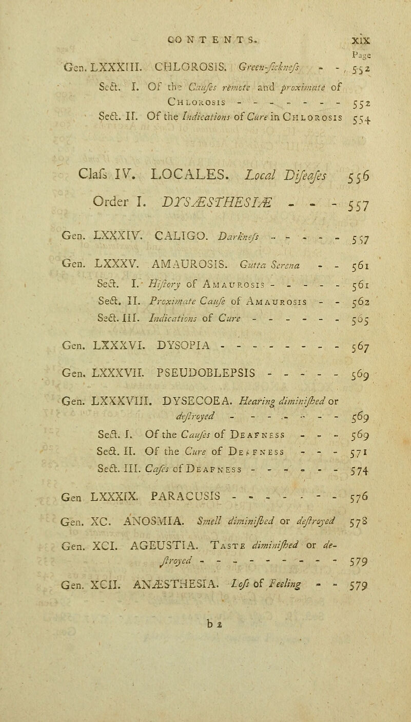 Gen.LXXXlII. CHLOROSIS. Gncn-Jlzhnefi - -,552 Sc£l. I. Of th? Caufcs reinctc raid proxhnate of Chlorosis - - - - - - - 5^2 Se6l. ir. Of the///i/Zcvj/'^ij^j of C«?-f in Chlorosis 5;^^ Clafs 17. LOCALES. Local Bijeaj'es 556 Order I. DTSMSTHESI/E - - - 557 Gen. LXXXEV. CALIGO. D^ri>?^-'5 .. - . - . 5^7 Gen. LXXXV. AMAUROSIS. Gutta Sersna - - 561 Sect. I. Hiftory of Amaurosis- - - - -561 Sedl. II. Prcximo-te Caufe of Amaurosis - - 562 S2(5l. III. Indicaticns of Cure ------^6^ Gen. LXXXVI. DYSOPIA - - 567 Gen. LXXXVII. PSEUDOBLEPSIS ----- <^6^ Gen. LXXXVIII. DYSECOEA. Hearino dimirJJhed ox: dtJJi-oyed - --.----^69 Seifl. I. Of the C^z£/5/of Deafness - - - 569 SeS. IL Q^ the Cure of Deafness - - - 571 Seft. III. CiT/?i of Deafness --?,.- 574 Gen LXXXIX. PARACUSIS ----.-. 576 Gen. XC. ANOSMIA. Smell dlminijbed or deftroyed 578 Gen. XCI. AGEUSTIA. Taste diminijhed ox de- Jlroycd ---------579 Gen. XCIL ANESTHESIA, lofs of teding - » 579 h%