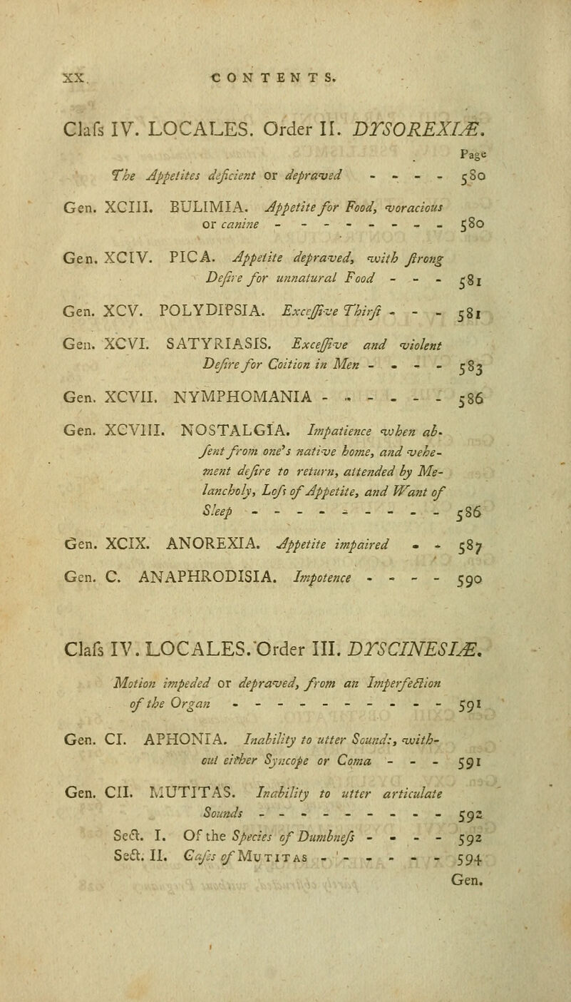 Clafs IV. LOCALES. Order II. DTSOREXI^. Page The Appetites deficient or depraved - - - - 580 Gen. XCIII. BULIMIA. Appetite for Food, 'voracious 580 Gen. XCIV. PICA. Appetite depraved, nvith firong Defire for unnatural Food - - - rgj Gen. XCV. POLYDIPSIA. Excrfiive Thirfi - - . 581 Gen. XCVI. SATYRIASIS. Excefiive and ^violent Defirefor Coition in Men - - - - rS? Gen. XCVII. NYMPHOMANIA - - 586 Gen. XeVlIL NOSTALGIA. Impatience ivhen ab^ fent from one's native home, and vehe- ment dejire to return, attended by Me- lancholy, Lofs of Appetite, and Want of Sleep 586 Gen. XCIX. ANOREXIA. Appetite impaired - - 587 Gen. C. ANAPHRODISIA. Impotence . - - - 590 Clafs IV. LOCALES.'Order III. BTSCINESIjE. Motion impeded or depraved, from an ImperfeSlion of the Organ ---------- jfji Gen. CI. APHONIA. Inability to utter Sound:, voith- Diit either Syncope or Coma - - - 591 Gen. CII. IvlUTITAS. Inability to utter articulate Sounds --------- ^92 Sedl. I. Of the Species of Dumbnefs - - - - 592 Se£l. II. CafsofyiwnK& - '- - - - - 594 Gen.