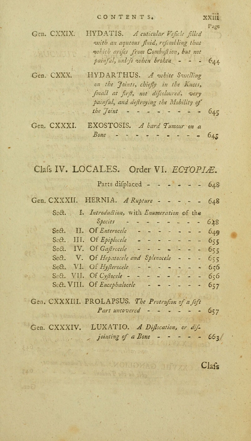 Gen. CXXIX. HYDATIS. A cutkular Vefick filled luith a7i aqueous jluid, rejlmhling that •which arifes from Comhujiicn, but not painful, unlfs 'when broken - - . Gen. CXXX. HYDARTHUS. A ivhite S^.veHlng on the 'Joints, chiefly in the Knees, fno.ll at firft, not difcoloured, 'veiy pailful^ and deflroying the Mobility of the Joint --__-- ^- Gen. CXXXI. EXOSTOSIS. J hard Tumomr on a Bone ---_-.._. Page 64. 64s Clafs IV. LOCALES. Order VI. ECTOPIM. Parts difplaced ------ 648 Gen. CXXXir. HERNIA. J Rupture - - -.- - 648 Se(S. I. IntroduSIion, with Enumeration of the Species ---_-_.- 6^g Seft. II. Of Enierocele ------- 6j_^ Sea. III. QiEpiplocek ------- 655 Sea. IV. O^Gaftrccele ---.--- 655 Sea. V. Qi Hepatocele and Sphnocele - - - 655 ^€^. VI. QiHyfterocde - - 656 Sea. VII. OfCyflocele - 656 Sea. VIII. 0( Encephalocele - 657 Geo. CXXXIII. PROLAPSUS. The Protrufon ofafoft Fart unco-vered ------657 Gen. CXXXIV. LUXATIO. A Diflocation, or dif. / j°iiiS tf ^ Sone ----- 663 Chh