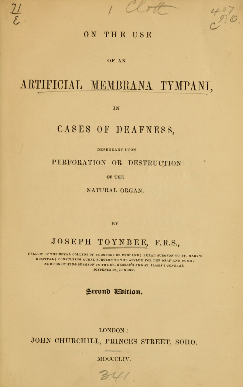 ON THE USE OP AX ARTIFICIAL MEMBRANA TYMPANI IN CASES OF DEAFNESS, DEPENDANT UPON PERFORATION OR DESTRUCTION OF THE NATURAL ORGAN. BY JOSEPH TOYNBEE, F.R.S., FELLOW OF THE ROYAL COLLEGE OF SURGEONS OF ENGLAND; AURAL SURGEON TO ST. MARY'S HOSPITAL ; CONSULTING AURAL SURGEON TO THE ASYLUM FOR THE DEAF AND DUMB J AND CONSULTING SURGEON TO THE ST. GEORGE'S AND ST. JAMES'S GENERAL DISPENSARY,LONDON. glTOtttl IS&WOtt. LONDON: JOHN CHURCHILL, PRINCES STREET, SOHO. MDCCCLIV.