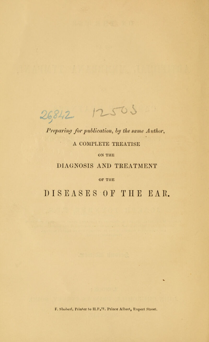 Preparing for publication, by the same Author, A COMPLETE TREATISE ON THE DIAGNOSIS AND TREATMENT OF THE DISEASES OE THE EAR F. Shoberl, Printer to [I.P.TT. Prince Albert, Rupert Street.