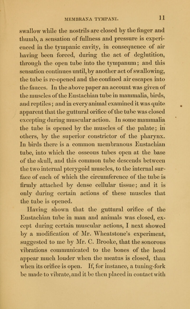 swallow while the nostrils are closed by the finger and thumb, a sensation of fullness and pressure is experi- enced in the tympanic cavity, in consequence of air having been forced, during the act of deglutition, through the open tube into the tympanum; and this sensation continues until, by another act of swallowing, the tube is re-opened and the confined air escapes into the fauces. In the above paper an account was given of the muscles of the Eustachian tube in mammalia, birds, and reptiles; and in every animal examined it was quite apparent that the guttural orifice of the tube was closed excepting during muscular action. In some mammalia the tube is opened by the muscles of the palate; in others, by the superior constrictor of the pharynx. In birds there is a common membranous Eustachian tube, into which the osseous tubes open at the base of the skull, and this common tube descends between the two internal pterygoid muscles, to the internal sur- face of each of which the circumference of the tube is firmly attached by dense cellular tissue; and it is only during certain actions of these muscles that the tube is opened. Having shown that the guttural orifice of the Eustachian tube in man and animals was closed, ex- cept during certain muscular actions, I next showed by a modification of Mr. Wheatstone's experiment, suggested to me by Mr. C. Brooke, that the sonorous vibrations communicated to the bones of the head appear much louder when the meatus is closed, than when its orifice is open. If, for instance, a tuning-fork be made to vibrate, and it be then placed in contact with