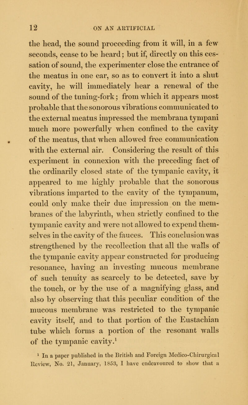 the head, the sound proceeding from it will, in a few seconds, cease to be heard; but if, directly on this ces- sation of sound, the experimenter close the entrance of the meatus in one ear, so as to convert it into a shut cavity, he will immediately hear a renewal of the sound of the tuning-fork; from which it appears most probable that the sonorous vibrations communicated to the external meatus impressed the membrana tympani much more powerfully when confined to the cavity of the meatus, that when allowed free communication with the external air. Considering the result of this experiment in connexion with the preceding fact of the ordinarily closed state of the tympanic cavity, it appeared to me highly probable that the sonorous vibrations imparted to the cavity of the tympanum, could only make their due impression on the mem- branes of the labyrinth, when strictly confined to the tympanic cavity and were not allowed to expend them- selves in the cavity of the fauces. This conclusion was strengthened by the recollection that all the walls of the tympanic cavity appear constructed for producing resonance, having an investing mucous membrane of such tenuity as scarcely to be detected, save by the touch, or by the use of a magnifying glass, and also by observing that this peculiar condition of the mucous membrane was restricted to the tympanic cavity itself, and to that portion of the Eustachian tube which forms a portion of the resonant walls of the tympanic cavity.1 1 In a paper published in the British and Foreign Medico-Chirurgical lie view, No. 21, January, 1853, I have endeavoured to show that a