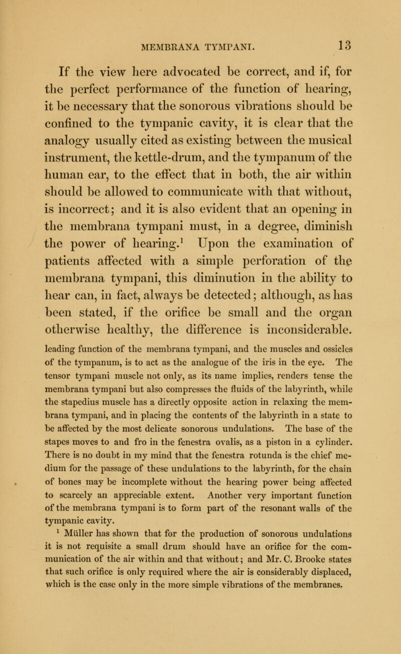 If the view here advocated be correct, and if, for the perfect performance of the function of hearing, it be necessary that the sonorous vibrations should be confined to the tympanic cavity, it is clear that the analogy usually cited as existing between the musical instrument, the kettle-drum, and the tympanum of the human ear, to the effect that in both, the air within should be allowed to communicate with that without, is incorrect; and it is also evident that an opening in the membrana tympani must, in a degree, diminish the power of hearing.1 Upon the examination of patients affected with a simple perforation of the membrana tympani, this diminution in the ability to hear can, in fact, always be detected; although, as has been stated, if the orifice be small and the organ otherwise healthy, the difference is inconsiderable. leading function of the membrana tympani, and the muscles and ossicles of the tympanum, is to act as the analogue of the iris in the eye. The tensor tympani muscle not only, as its name implies, renders tense the membrana tympani but also compresses the fluids of the labyrinth, while the stapedius muscle has a directly opposite action in relaxing the mem- brana tympani, and in placing the contents of the labyrinth in a state to be affected by the most delicate sonorous undulations. The base of the stapes moves to and fro in the fenestra ovalis, as a piston in a cylinder. There is no doubt in my mind that the fenestra rotunda is the chief me- dium for the passage of these undulations to the labyrinth, for the chain of bones may be incomplete without the hearing power being affected to scarcely an appreciable extent. Another very important function of the membrana tympani is to form part of the resonant walls of the tympanic cavity. 1 Miiller has shown that for the production of sonorous undulations it is not requisite a small drum should have an orifice for the com- munication of the air within and that without; and Mr. C. Brooke states that such orifice is only required where the air is considerably displaced, which is the case only in the more simple vibrations of the membranes.