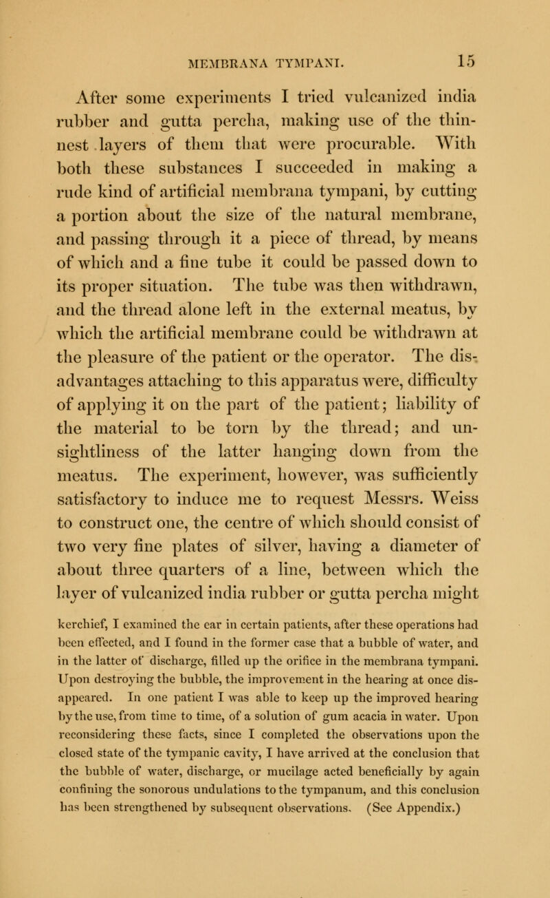 After some experiments I tried vulcanized india rubber and gutta percha, making use of the thin- nest layers of them that were procurable. With both these substances I succeeded in making a rude kind of artificial membrana tympani, by cutting a portion about the size of the natural membrane, and passing through it a piece of thread, by means of which and a fine tube it could be passed down to its proper situation. The tube was then withdrawn, and the thread alone left in the external meatus, bv which the artificial membrane could be withdrawn at the pleasure of the patient or the operator. The dis- advantages attaching to this apparatus were, difficulty of applying it on the part of the patient; liability of the material to be torn by the thread; and un- sightliness of the latter hanging down from the meatus. The experiment, however, was sufficiently satisfactory to induce me to request Messrs. Weiss to construct one, the centre of which should consist of two very fine plates of silver, having a diameter of about three quarters of a line, between which the layer of vulcanized india rubber or gutta percha might kerchief, I examined the ear in certain patients, after these operations had been effected, and I found in the former case that a bubble of water, and in the latter of discharge, filled up the orifice in the membrana tympani. Upon destroying the bubble, the improvement in the hearing at once dis- appeared. In one patient I was able to keep up the improved hearing by the use, from time to time, of a solution of gum acacia in water. Upon reconsidering these facts, since I completed the observations upon the closed state of the tympanic cavity, I have arrived at the conclusion that the bubble of water, discharge, or mucilage acted beneficially by again confining the sonorous undulations to the tympanum, and this conclusion has been strengthened by subsequent observations, (See Appendix.)