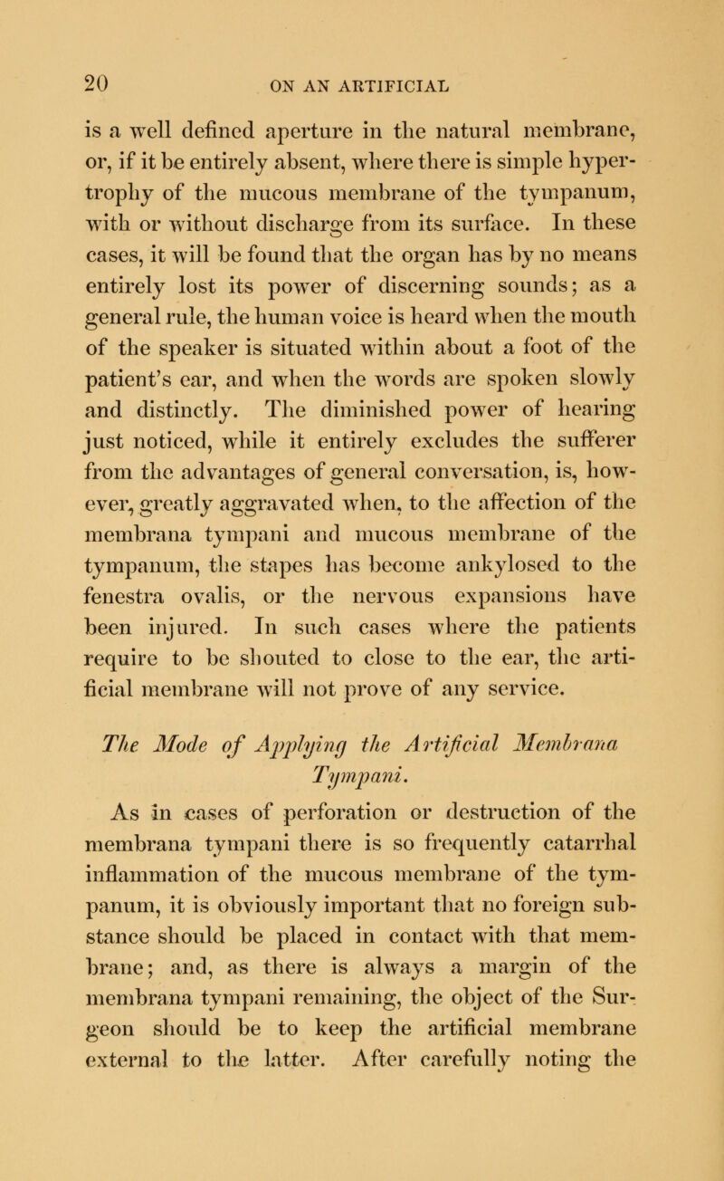 is a well defined aperture in the natural membrane, or, if it be entirely absent, where there is simple hyper- trophy of the mucous membrane of the tympanum, with or without discharge from its surface. In these cases, it will be found that the organ has by no means entirely lost its power of discerning sounds; as a general rule, the human voice is heard when the mouth of the speaker is situated within about a foot of the patient's ear, and when the words are spoken slowly and distinctly. The diminished power of hearing just noticed, while it entirely excludes the sufferer from the advantages of general conversation, is, how- ever, greatly aggravated when, to the affection of the membrana tympani and mucous membrane of the tympanum, the stapes has become ankylosed to the fenestra ovalis, or the nervous expansions have been injured. In such cases where the patients require to be shouted to close to the ear, the arti- ficial membrane will not prove of any service. The Mode of Applying the Artificial Membrana Tympani. As in eases of perforation or destruction of the membrana tympani there is so frequently catarrhal inflammation of the mucous membrane of the tym- panum, it is obviously important that no foreign sub- stance should be placed in contact with that mem- brane; and, as there is always a margin of the membrana tympani remaining, the object of the Sur- geon should be to keep the artificial membrane external to the latter. After carefully noting the