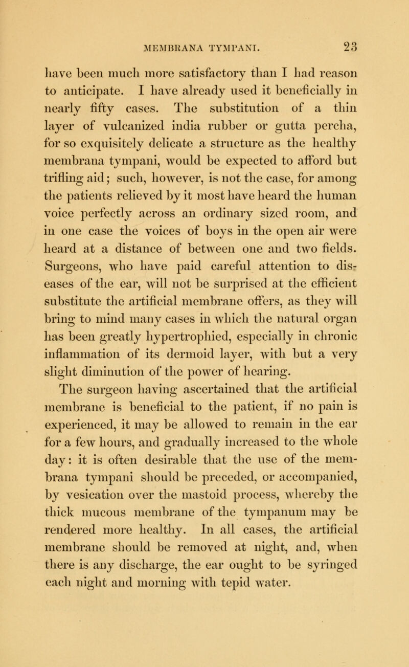 have been much more satisfactory than I had reason to anticipate. I have already used it beneficially in nearly fifty cases. The substitution of a thin layer of vulcanized india rubber or gutta percha, for so exquisitely delicate a structure as the healthy membrana tympani, would be expected to afford but trifling aid; such, however, is not the case, for among the patients relieved by it most have heard the human voice perfectly across an ordinary sized room, and in one case the voices of boys in the open air were heard at a distance of between one and two fields. Surgeons, w^ho have paid careful attention to dis- eases of the ear, will not be surprised at the efficient substitute the artificial membrane offers, as they will bring to mind many cases in which the natural organ has been greatly hypertrophied, especially in chronic inflammation of its dermoid layer, with but a very slight diminution of the power of hearing. The surgeon having ascertained that the artificial membrane is beneficial to the patient, if no pain is experienced, it may be allowed to remain in the ear for a few hours, and gradually increased to the whole day: it is often desirable that the use of the mem- brana tympani should be preceded, or accompanied, by vesication over the mastoid process, whereby the thick mucous membrane of the tympanum may be rendered more healthy. In all cases, the artificial membrane should be removed at night, and, when there is any discharge, the ear ought to be syringed each night and morning with tepid water.