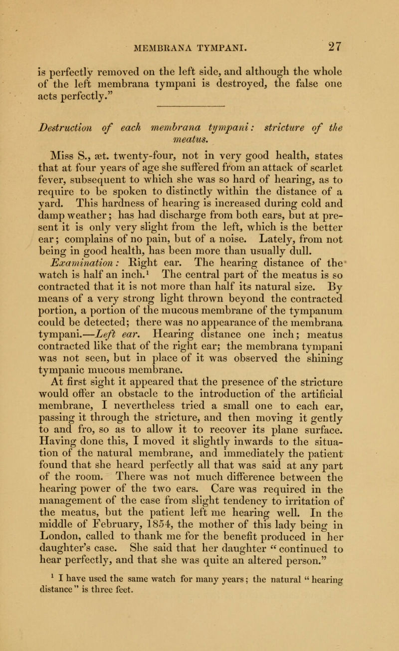 is perfectly removed on the left side, and although the whole of the left membrana tympani is destroyed, the false one acts perfectly. Destruction of each membrana tympani: stricture of the meatus. Miss S., aet. twenty-four, not in very good health, states that at four years of age she suffered from an attack of scarlet fever, subsequent to which she was so hard of hearing, as to require to be spoken to distinctly within the distance of a yard. This hardness of hearing is increased during cold and damp weather; has had discharge from both ears, but at pre- sent it is only very slight from the left, which is the better ear; complains of no pain, but of a noise. Lately, from not being in good health, has been more than usually dull. Examination: Eight ear. The hearing distance of the watch is half an inch.l The central part of the meatus is so contracted that it is not more than half its natural size. By means of a very strong light thrown beyond the contracted portion, a portion of the mucous membrane of the tympanum could be detected; there was no appearance of the membrana tympani.—Left ear. Hearing distance one inch; meatus contracted like that of the right ear; the membrana tympani was not seen, but in place of it was observed the shining tympanic mucous membrane. At first sight it appeared that the presence of the stricture would offer an obstacle to the introduction of the artificial membrane, I nevertheless tried a small one to each ear, passing it through the stricture, and then moving it gently to and fro, so as to allow it to recover its plane surface. Having done this, I moved it slightly inwards to the situa- tion of the natural membrane, and immediately the patient found that she heard perfectly all that was said at any part of the room. There was not much difference between the hearing power of the two ears. Care was required in the management of the case from slight tendency to irritation of the meatus, but the patient left me hearing well. In the middle of February, 1854, the mother of this lady being in London, called to thank me for the benefit produced in her daughter's case. She said that her daughter  continued to hear perfectly, and that she was quite an altered person. 1 I have used the same watch for many years; the natural  hearing distance is three feet.