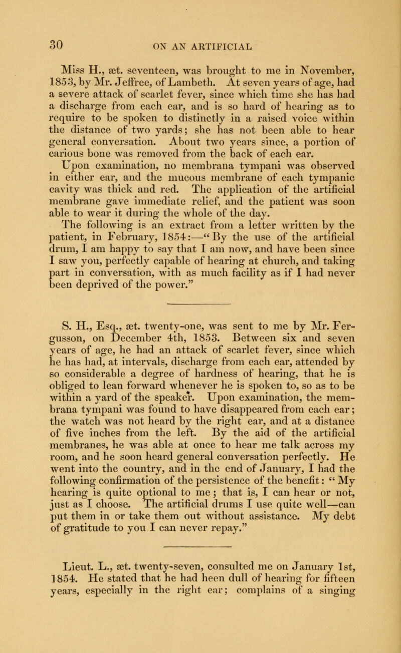 o Miss H., ret. seventeen, was brought to me in November, 185 3, by Mr. JefFree, of Lambeth. At seven years of age, had a severe attack of scarlet fever, since which time she has had a discharge from each ear, and is so hard of hearing as to require to be spoken to distinctly in a raised voice within the distance of two yards; she has not been able to hear general conversation. About two years since, a portion of carious bone was removed from the back of each ear. Upon examination, no membrana tympani was observed in either ear, and the mucous membrane of each tympanic cavity was thick and red. The application of the artificial membrane gave immediate relief, and the patient was soon able to wear it during the whole of the day. The following is an extract from a letter written by the patient, in February, 1854:—By the use of the artificial drum, I am happy to say that I am now, and have been since I saw you, perfectly capable of hearing at church, and taking part in conversation, with as much facility as if I had never been deprived of the power. S. H., Esq., set. twenty-one, was sent to me by Mr. Fer- gusson, on December 4th, 1853. Between six and seven years of age, he had an attack of scarlet fever, since which he has had, at intervals, discharge from each ear, attended by so considerable a degree of hardness of hearing, that he is obliged to lean forward whenever he is spoken to, so as to be within a yard of the speaker. Upon examination, the mem- brana tympani was found to have disappeared from each ear; the watch was not heard by the right ear, and at a distance of five inches from the left. By the aid of the artificial membranes, he was able at once to hear me talk across my room, and he soon heard general conversation perfectly. He went into the country, and in the end of January, I had the following confirmation of the persistence of the benefit:  My hearing is quite optional to me; that is, I can hear or not, just as I choose. The artificial drums I use quite well—can put them in or take them out without assistance. My debt of gratitude to you I can never repay. Lieut. L., set. twenty-seven, consulted me on January 1st, 1854. He stated that he had heen dull of hearing for fifteen years, especially in the right ear; complains of a singing