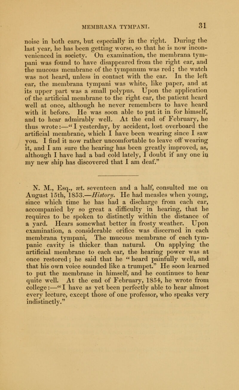 noise in both ears, but especially in the right. During the last year, he has been getting worse, so that he is now incon- venienced in society. On examination, the membrana tym- pani was found to have disappeared from the right ear, and the mucous membrane of the tympanum was red; the watch was not heard, unless in contact with the ear. In the left ear, the membrana tympani was white, like paper, and at its upper part was a small polypus. Upon the application of the artificial membrane to the right ear, the patient heard well at once, although he never remembers to have heard with it before. He was soon able to put it in for himself, and to hear admirably well. At the end of February, he thus wrote:— I yesterday, by accident, lost overboard the artificial membrane, which I have been wearing since I saw you. I find it now rather uncomfortable to leave oft* wearing it, and I am sure the hearing has been greatly improved, as, although I have had a bad cold lately, 1 doubt if any one in my new ship has discovered that I am deaf. N. M., Esq., ret. seventeen and a half, consulted me on August 15th, 1853.—History. He had measles when young, since which time he has had a discharge from each ear, accompanied by so great a difficulty in hearing, that he requires to be spoken to distinctly within the distance of a yard. Hears somewhat better in frosty weather. Upon examination, a considerable orifice was discerned in each membrana tympani, The mucous membrane of each tym- panic cavity is thicker than natural. On applying the artificial membrane to each ear, the hearing power was at once restored; he said that he  heard painfully well, and that his own voice sounded like a trumpet. He soon learned to put the membrane in himself, and he continues to hear quite well. At the end of February, 1854, he wrote from college:— I have as yet been perfectly able to hear almost every lecture, except those of one professor, who speaks very indistinctly.