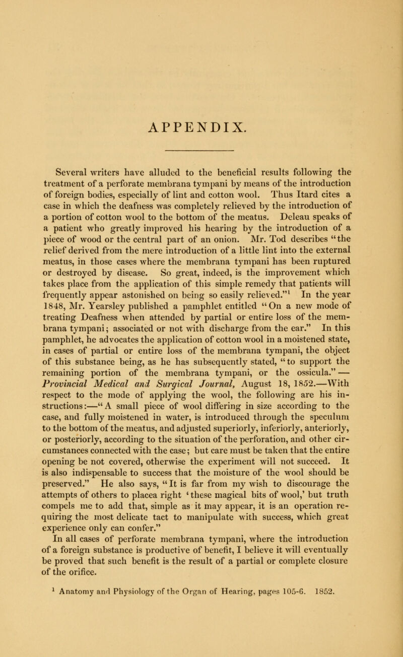 APPENDIX. Several writers have alluded to the beneficial results following the treatment of a perforate membrana tympani by means of the introduction of foreign bodies, especially of lint and cotton wool. Thus Itard cites a case in which the deafness was completely relieved by the introduction of a portion of cotton wool to the bottom of the meatus. Deleau speaks of a patient who greatly improved his hearing by the introduction of a piece of wood or the central part of an onion. Mr. Tod describes the relief derived from the mere introduction of a little lint into the external meatus, in those cases where the membrana tympani has been ruptured or destroyed by disease. So great, indeed, is the improvement which takes place from the application of this simple remedy that patients will frequently appear astonished on being so easily relieved.1 In the year 1848, Mr. Yearsley published a pamphlet entitled On a new mode of treating Deafness when attended by partial or entire loss of the mem- brana tympani; associated or not with discharge from the ear. In this pamphlet, he advocates the application of cotton wool in a moistened state, in cases of partial or entire loss of the membrana tympani, the object of this substance being, as he has subsequently stated, to support the remaining portion of the membrana tympani, or the ossicula. — Provincial Medical and Surgical Journal, August 18, 1852.—With respect to the mode of applying the wool, the following are his in- structions :— A small piece of wool differing in size according to the case, and fully moistened in water, is introduced through the speculum to the bottom of the meatus, and adjusted superiorly, inferiorly, anteriorly, or posteriorly, according to the situation of the perforation, and other cir- cumstances connected with the case; but care must be taken that the entire opening be not covered, otherwise the experiment will not succeed. It is also indispensable to success that the moisture of the wool should be preserved. He also says,  It is far from my wish to discourage the attempts of others to placea right ' these magical bits of wool,1 but truth compels me to add that, simple as it may appear, it is an operation re- quiring the most delicate tact to manipulate with success, which great experience only can confer. In all cases of perforate membrana tympani, where the introduction of a foreign substance is productive of benefit, I believe it will eventually be proved that such benefit is the result of a partial or complete closure of the orifice. 1 Anatomy and Physiology of the Organ of Hearing, pages 105-6. 1852.