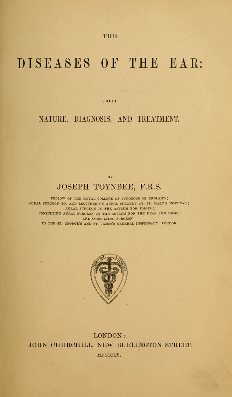 DISEASES OF THE EAR: NATURE, DIAGNOSIS, AND TREATMENT. JOSEPH TOYNBEE, F.R.S. FELLOW OF THE ROYAL COLLEGE OF SURGEONS OF ENGLAND ; AURAL SURGEON TO, AND LECTURER ON AURAL SURGERY AT, ST. MARY'S HOSPITAL I AURAL SURGEON TO THE ASYLUM FOR IDIOTS ; CONSULTING AURAL SURGEON TO THE ASYLUM FOR THE DEAF AND DUMB ; AND CONSULTING SURGEON TO THE ST. GEORGE'S AND ST. JAMES'S GENERAL DISPENSARY, LONDON. LONDON : JOHN CHURCHILL, NEW BURLINGTON STREET. MPCCCLX.