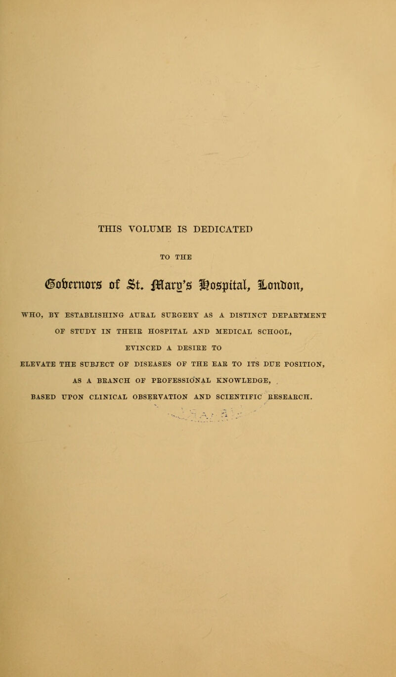 THIS VOLUME IS DEDICATED (Hofamors of &t Jtop/0 hospital, Hontion, WHO, BY ESTABLISHING AURAL STJBGEBT AS A DISTINCT DEPARTMENT OP STUDY IN THEIB HOSPITAL AND MEDICAL SCHOOL, EVINCED A DESIEE TO ELEVATE THE SUBJECT OF DISEASES OF THE EAB TO ITS DUE POSITION, AS A BRANCH OF PROFESSIONAL KNOWLEDGE, BASED UPON CLINICAL OBSERVATION AND SCIENTIFIC RESEARCH.