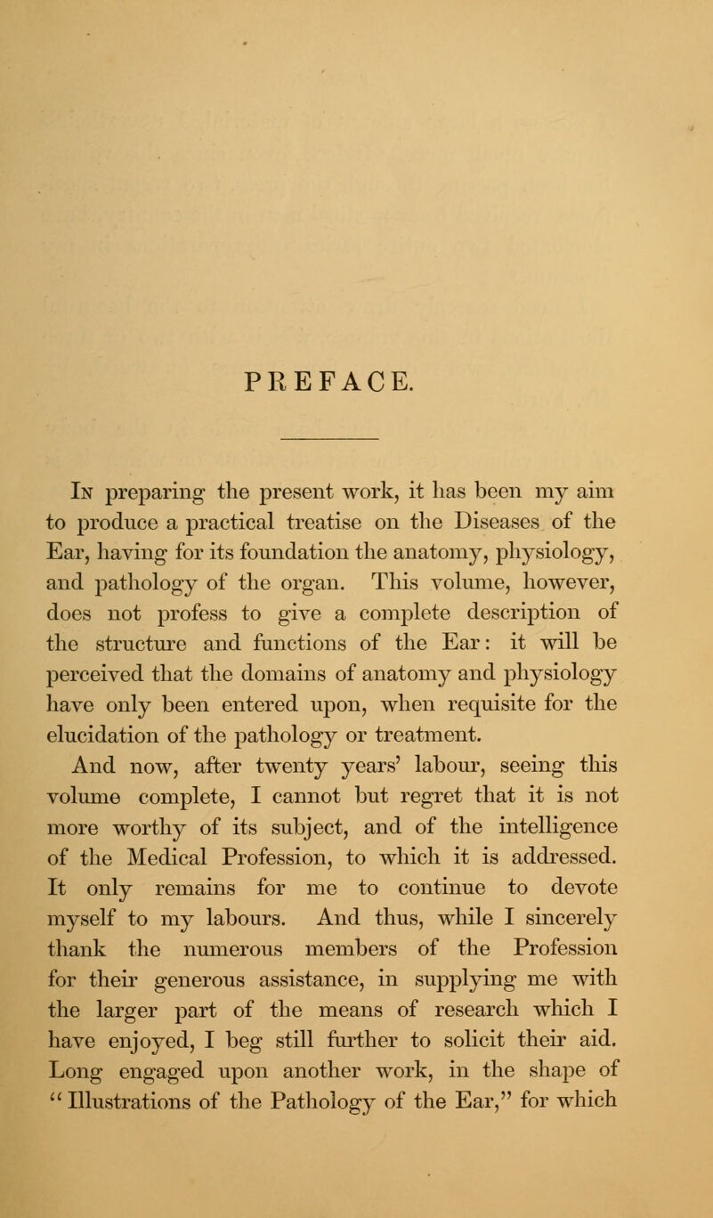 PREFACE. In preparing the present work, it has been my aim to produce a practical treatise on the Diseases of the Ear, having for its foundation the anatomy, physiology, and pathology of the organ. This volume, however, does not profess to give a complete description of the structure and functions of the Ear: it will be perceived that the domains of anatomy and physiology have only been entered upon, when requisite for the elucidation of the pathology or treatment. And now, after twenty years' labour, seeing this volume complete, I cannot but regret that it is not more worthy of its subject, and of the intelligence of the Medical Profession, to which it is addressed. It only remains for me to continue to devote myself to my labours. And thus, while I sincerely thank the numerous members of the Profession for their generous assistance, in supplying me with the larger part of the means of research which I have enjoyed, I beg still further to solicit their aid. Long engaged upon another work, in the shape of  Illustrations of the Pathology of the Ear, for which