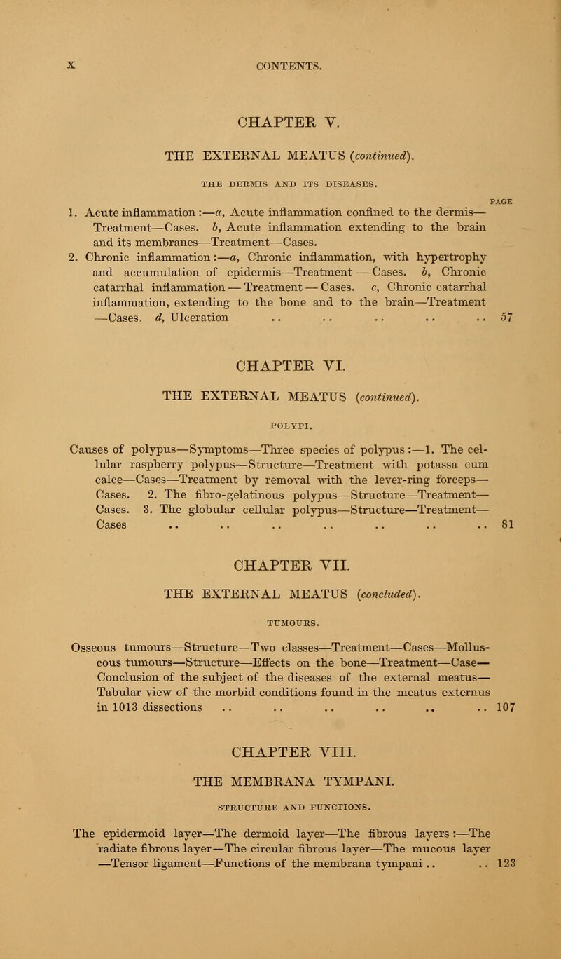 CHAPTER V. THE EXTERNAL MEATUS (continued). THE DERMIS AND ITS DISEASES. PAGE 1. Acute inflammation:—a, Acute inflammation confined to the dermis— Treatment—Cases, b, Acute inflammation extending to the brain and its membranes—Treatment—Cases. 2. Chronic inflammation:—a, Chronic inflammation, with hypertrophy and accumulation of epidermis—Treatment — Cases, b, Chronic catarrhal inflammation — Treatment—Cases. c, Chronic catarrhal inflammation, extending to the bone and to the brain—Treatment —Cases, d, Ulceration .. .. .. .. 57 CHAPTER VI. THE EXTERNAL MEATUS {continued). Causes of polypus—Symptoms—Three species of polypus:—1. The cel- lular raspberry polypus—Structure—Treatment with potassa cum calce—Cases—Treatment by removal with the lever-ring forceps— Cases. 2. The fibro-gelatinous polypus—Structure—Treatment— Cases. 3. The globular cellular polypus—Structure—Treatment— Cases .. .. .. .. .. .. ..81 CHAPTER VII. THE EXTERNAL MEATUS (concluded). TUMOURS. Osseous tumours—Structure—Two classes—Treatment—Cases—Mollus- cous tumoiu-s—Structure—Effects on the bone—Treatment—Case— Conclusion of the subject of the diseases of the external meatus— Tabular view of the morbid conditions found in the meatus externus in 1013 dissections .. .. .. .. .. .. 107 CHAPTER VIII. THE MEMBRANA TYMPANI. STRUCTURE AND FUNCTIONS. The epidermoid layer—The dermoid layer—The fibrous layers :—The radiate fibrous layer—The circular fibrous layer—The mucous layer —Tensor ligament—Functions of the membrana tympani .. .. 123