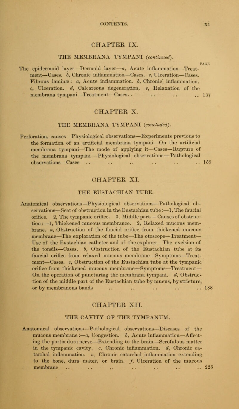 CHAPTER IX. THE MEMBRANA TYMPANI {continued). PAGE The epidermoid layer—Dermoid layer—a, Acute inflammation—Treat- ment—Cases, b, Chronic inflammation—Cases, c, Ulceration—Cases. Fibrous laminae : a, Acute inflammation, b, Chronic] inflammation. c, Ulceration, d, Calcareous degeneration, e, Relaxation of the membrana tympani—Treatment—Cases.. .. .. .. 137 CHAPTER X. THE MEMBRANA TYMPANI (concluded). Perforation, causes—Physiological observations—Experiments previous to the formation of an artificial membrana tympani—On the artificial membrana tympani—The mode of applying it—Cases—Rupture of the membrana tympani — Physiological observations — Pathological observations—Cases .. .. .. .. .. ..159 CHAPTER XI. THE EUSTACHIAN TUBE. Anatomical observations—Physiological observations—Pathological ob- servations—Seat of obstruction in the Eustachian tube :—1, The faucial orifice. 2, The tympanic orifice. 3, Middle part.—Causes of obstruc- tion :—1, Thickened mucous membrance. 2, Relaxed mucous mem- brane, a, Obstruction of the faucial orifice from thickened mucous membrane—The exploration of the tube—The otoscope—Treatment— Use of the Eustachian catheter and of the explorer—The excision of the tonsils—Cases, b, Obstruction of the Eustachian tube at its faucial orifice from relaxed mucous membrane—Symptoms—Treat- ment—Cases, c, Obstruction of the Eustachian tube at the tympanic orifice from thickened mucous membrane—Symptoms—Treatment— On the operation of puncturing the membrana tympani. d, Obstruc- tion of the middle part of the Eustachian tube by mucus, by stricture, or by membranous bands .. .. .. .. ..188 CHAPTER XII. THE CAVITY OF THE TYMPANUM. Anatomical observations—Pathological observations—Diseases of the mucous membrane :—a, Congestion, b, Acute inflammation—Affect- ing the portia dura nerve—Extending to the brain—Scrofulous matter in the tympanic cavity, c, Chronic inflammation, d, Chronic ca- tarrhal inflammation, e, Chronic catarrhal inflammation extending to the bone, dura mater, or brain. /, Ulceration of the mucous membrane .. .. .. .. .. .. .. 225