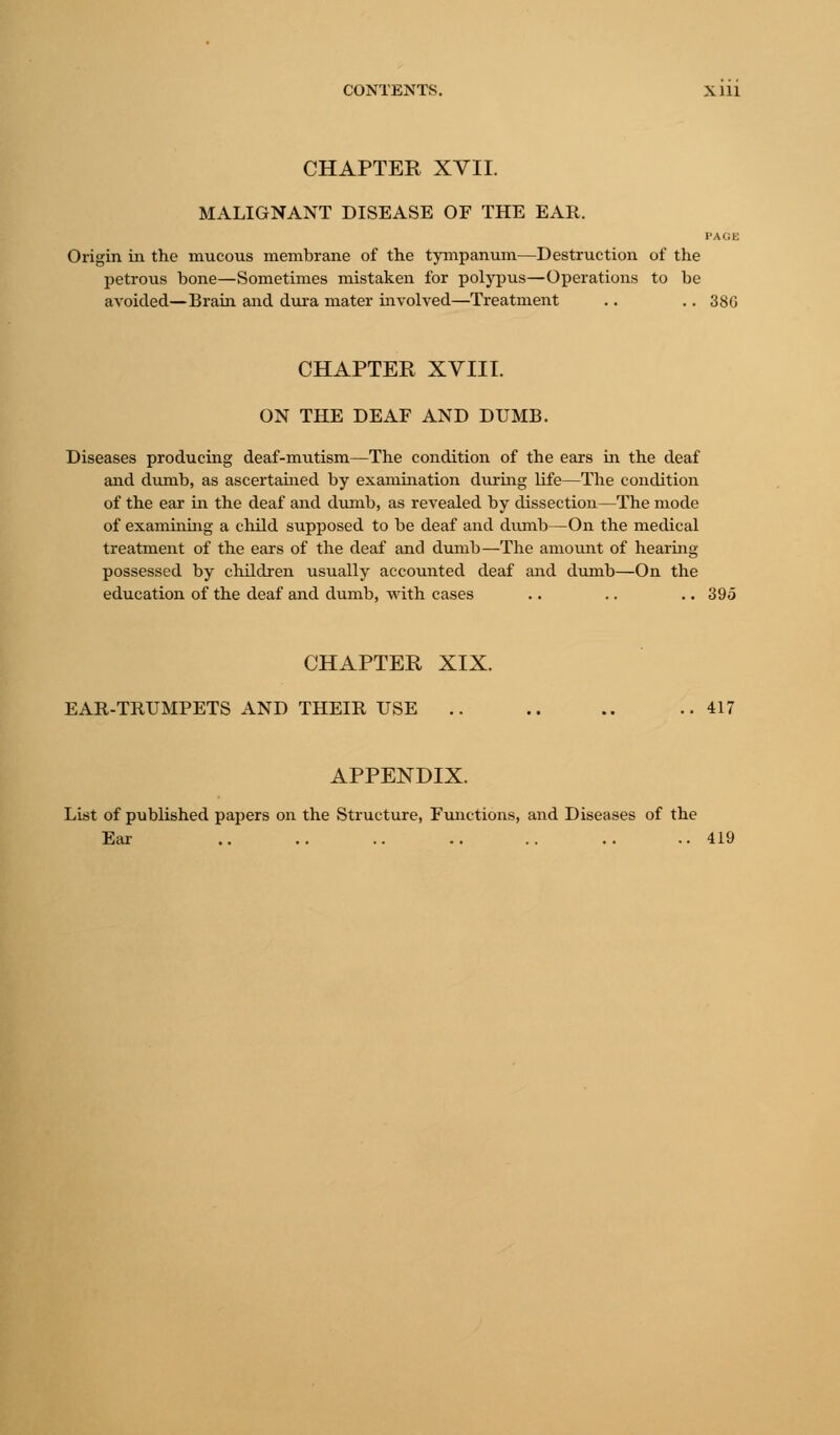 CHAPTER XVII. MALIGNANT DISEASE OF THE EAR. FAUE Origin in the mucous membrane of the tympanum—Destruction of the petrous bone—Sometimes mistaken for polypus—Operations to be avoided—Brain and dura mater involved—Treatment .. .. 380 CHAPTER XVIII. ON THE DEAF AND DUMB. Diseases producing deaf-mutism—The condition of the ears in the deaf and dumb, as ascertained by examination during life—The condition of the ear in the deaf and dumb, as revealed by dissection—The mode of examining a child supposed to be deaf and dumb—On the medical treatment of the ears of the deaf and dumb—The amount of hearing possessed by children usually accounted deaf and dumb—On the education of the deaf and dumb, with cases .. .. .. 395 CHAPTER XIX. EAR-TRUMPETS AND THEIR USE .. .. .. ..417 APPENDIX. List of published papers on the Structure, Functions, and Diseases of the