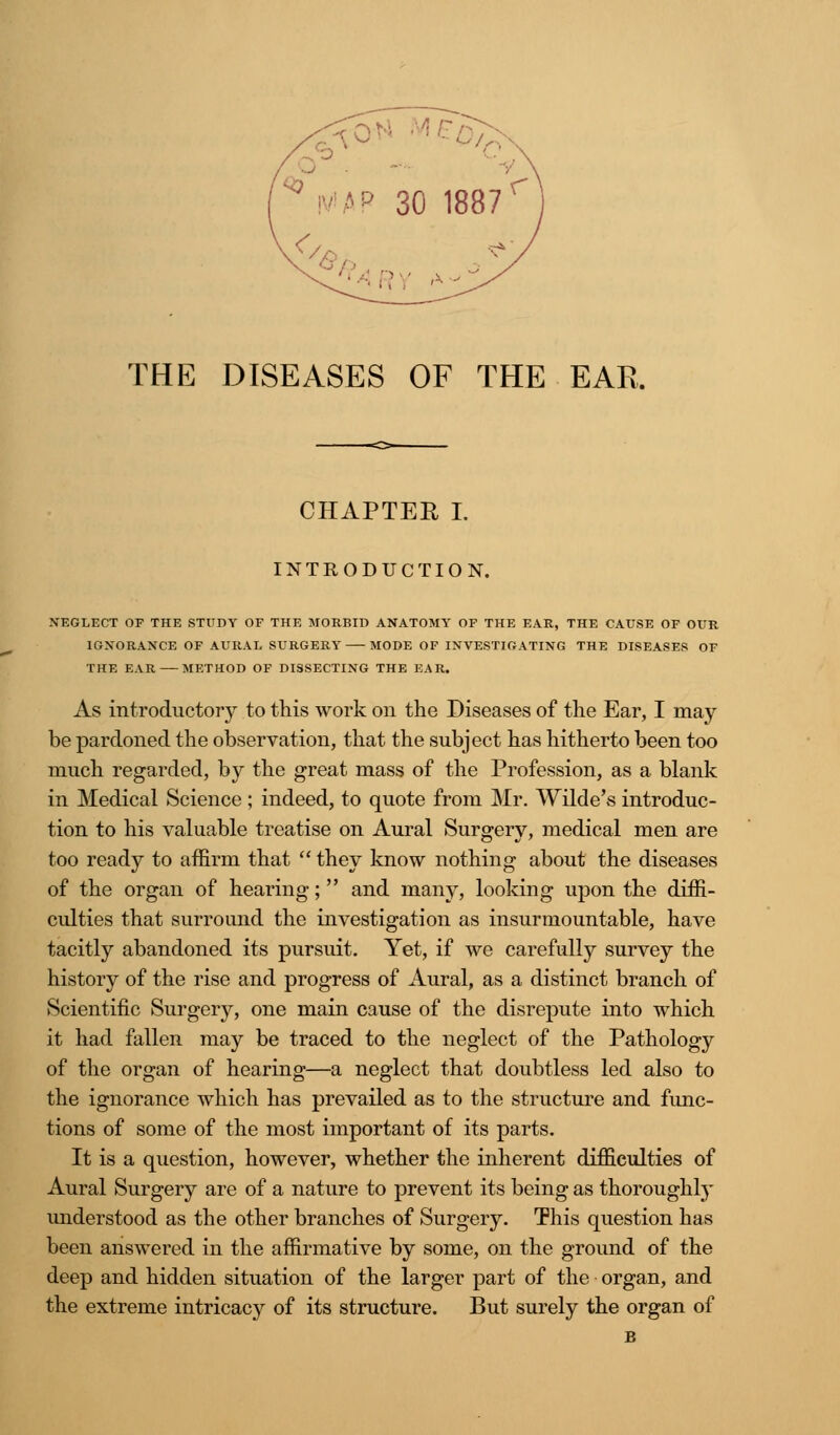 THE DISEASES OF THE EAR. CHAPTER I. INTRODUCTION. NEGLECT OF THE STUDY OF THE MORBID ANATOMY OF THE EAR, THE CAUSE OF OUR IGNORANCE OF AURAL SURGERY MODE OF INVESTIGATING THE DISEASES OF THE EAR METHOD OF DISSECTING THE EAR. As mtroductorjr to this work on the Diseases of the Ear, I may be pardoned the observation, that the subject has hitherto been too much regarded, by the great mass of the Profession, as a blank in Medical Science ; indeed, to quote from Mr. Wilde's introduc- tion to his valuable treatise on Aural Surgery, medical men are too ready to affirm that  they know nothing about the diseases of the organ of hearing; and many, looking upon the diffi- culties that surround the investigation as insurmountable, have tacitly abandoned its pursuit. Yet, if we carefully survey the history of the rise and progress of Aural, as a distinct branch of Scientific Surgery, one main cause of the disrepute into which it had fallen may be traced to the neglect of the Pathology of the organ of hearing—a neglect that doubtless led also to the ignorance which has prevailed as to the structure and func- tions of some of the most important of its parts. It is a question, however, whether the inherent difficulties of Aural Surgery are of a nature to prevent its being as thoroughly understood as the other branches of Surgery. This question has been answered in the affirmative by some, on the ground of the deep and hidden situation of the larger part of the organ, and the extreme intricacy of its structure. But surely the organ of