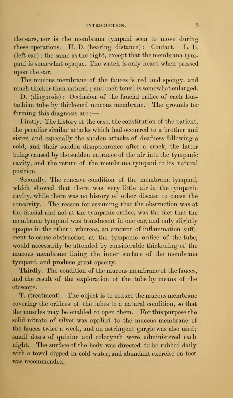 the ears, nor is the membrana tympani seen to move during these operations. H. D. (hearing distance) : Contact. L. E. (left ear): the same as the right, except that the membrana tym- pani is somewhat opaque. The watch is only heard when pressed upon the ear. The mucous membrane of the fauces is red and spongy, and much thicker than natural; and each tonsil is somewhat enlarged. D. (diagnosis) : Occlusion of the faucial orifice of each Eus- tachian tube by thickened mucous membrane. The grounds for forming this diagnosis are :— Firstly. The history of the case, the constitution of the patient, the peculiar similar attacks which had occurred to a brother and sister, and especially the sudden attacks of deafness following a cold, and their sudden disappearance after a crack, the latter being caused by the sudden entrance of the air into the tympanic cavity, and the return of the membrana tympani to its natural position. Secondly. The concave condition of the membrana tympani, which showed that there was very little air in the tympanic cavity, while there was no history of other disease to cause the concavity. The reason for assuming that the obstruction was at the faucial and not at the tympanic orifice, was the fact that the membrana tympani was translucent in one ear, and only slightly opaque in the other ; whereas, an amount of inflammation suffi- cient to cause obstruction at the tympanic orifice of the tube, would necessarily be attended by considerable thickening of the mucous membrane lining the inner surface of the membrana tympani, and produce great opacity. Thirdly. The condition of the mucous membrane of the fauces, and the result of the exploration of the tube by means of the otoscope. T. (treatment): The object is to reduce the mucous membrane covering the orifices of the tubes to a natural condition, so that the muscles may be enabled to open them. For this purpose the solid nitrate of silver was applied to the mucous membrane of the fauces twice a week, and an astringent gargle was also used; small doses of quinine and colocynth were administered each night. The surface of the body was directed to be rubbed daily with a towel dipped in cold water, and abundant exercise on foot was recommended.