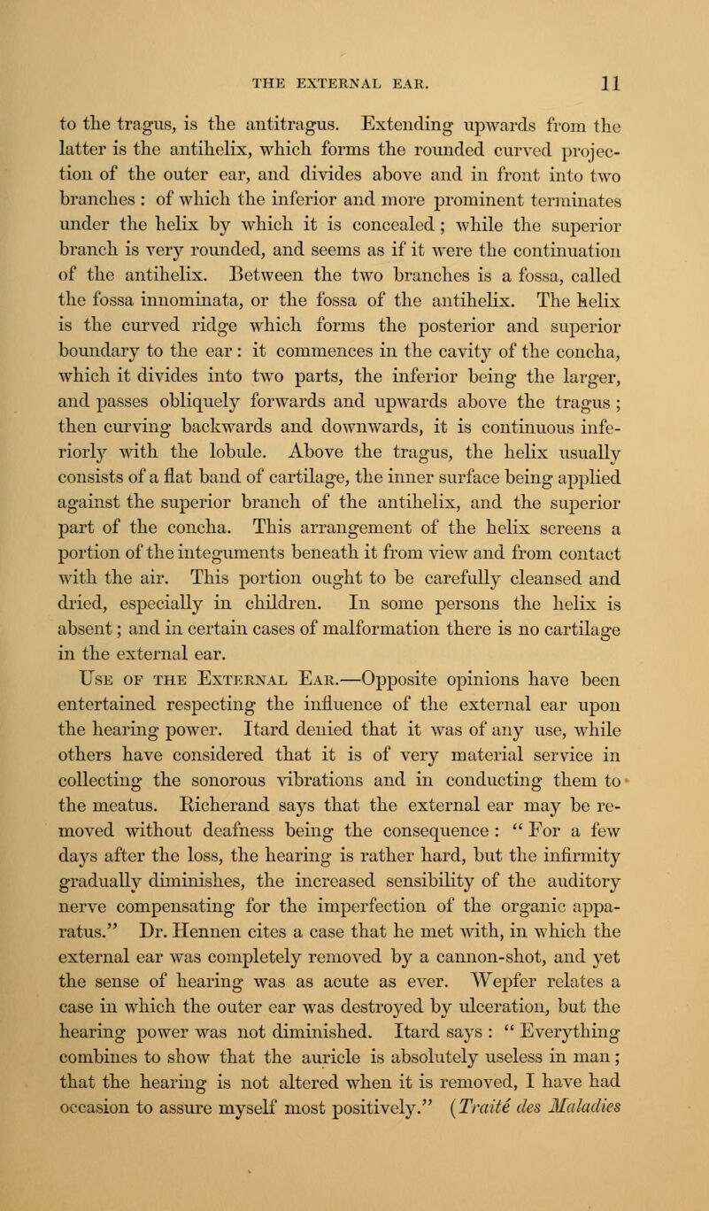 to the tragus, is the antitragus. Extending upwards from the latter is the antihelix, which forms the rounded curved projec- tion of the outer ear, and divides above and in front into two branches : of which the inferior and more prominent terminates under the helix by which it is concealed ; while the superior branch is very rounded, and seems as if it were the continuation of the antihelix. Between the two branches is a fossa, called the fossa innominata, or the fossa of the antihelix. The helix is the curved ridge which forms the posterior and superior boundary to the ear: it commences in the cavity of the concha, which it divides into two parts, the inferior being the larger, and passes obliquely forwards and upwards above the tragus ; then curving backwards and downwards, it is continuous infe- riorly with the lobule. Above the tragus, the helix usually consists of a flat band of cartilage, the inner surface being applied against the superior branch of the antihelix, and the superior part of the concha. This arrangement of the helix screens a portion of the integuments beneath it from view and from contact with the air. This portion ought to be carefully cleansed and dried, especially in children. In some persons the helix is absent; and in certain cases of malformation there is no cartilage in the external ear. Use of the External Ear.—Opposite opinions have been entertained respecting the influence of the external ear upon the hearing power. Itard denied that it was of any use, while others have considered that it is of very material service in collecting the sonorous vibrations and in conducting them to • the meatus. Richerand says that the external ear may be re- moved without deafness being the consequence :  For a few days after the loss, the hearing is rather hard, but the infirmity gradually diminishes, the increased sensibility of the auditory nerve compensating for the imperfection of the organic appa- ratus. Dr. Hennen cites a case that he met with, in which the external ear was completely removed by a cannon-shot, and yet the sense of hearing was as acute as ever. Wepfer relates a case in which the outer ear was destroyed by ulceration, but the hearing power was not diminished. Itard says :  Everything combines to show that the auricle is absolutely useless in man; that the hearing is not altered when it is removed, I have had occasion to assure myself most positively. (Traite des Maladies