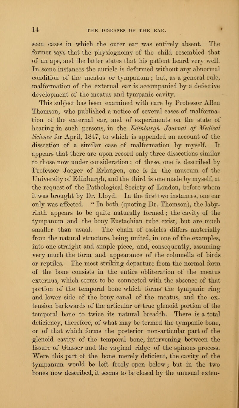 seen cases in which the outer ear was entirely absent. The former says that the physiognomy of the child resembled that of an ape, and the latter states that his patient heard very well. In some instances the auricle is deformed without any abnormal condition of the meatus or tympanum; but, as a general rule, malformation of the external ear is accompanied by a defective development of the meatus and tympanic cavity. This subject has been examined with care by Professor Allen Thomson, who published a notice of several cases of malforma- tion of the external ear, and of experiments on the state of hearing in such persons, in the Edinburgh Journal of Medical Science for April, 1847, to which is appended an account of the dissection of a similar case of malformation by myself. It appears that there are upon record only three dissections similar to those now under consideration : of these, one is described by Professor Jaeger of Erlangen, one is in the museum of the University of Edinburgh, and the third is one made by myself, at the request of the Pathological Society of London, before whom it was brought by Dr. Lloyd. In the first two instances, one ear only was affected.  In both (quoting Dr. Thomson), the laby- rinth appears to be quite naturally formed; the cavity of the tympanum and the bony Eustachian tube exist, but are much smaller than usual. The chain of ossicles differs materially from the natural structure, being united, in one of the examples, into one straight and simple piece, and, consequently, assuming very much the form and appearance of the columella of birds or reptiles. The most striking departure from the normal form of the bone consists in the entire obliteration of the meatus externus, which seems to be connected with the absence of that portion of the temporal bone which forms' the tympanic ring and lower side of the bony canal of the meatus, and the ex- tension backwards of the articular or true glenoid portion of the temporal bone to twice its natural breadth. There is a total deficiency, therefore, of what may be termed the tympanic bone, or of that which forms the posterior non-articular part of the glenoid cavity of the temporal bone, intervening between the fissure of Glasser and the vaginal ridge of the spinous process. Were this part of the bone merely deficient, the cavity of the tympanum would be left freely open below; but in the two bones now described, it seems to be closed by the unusual exten-