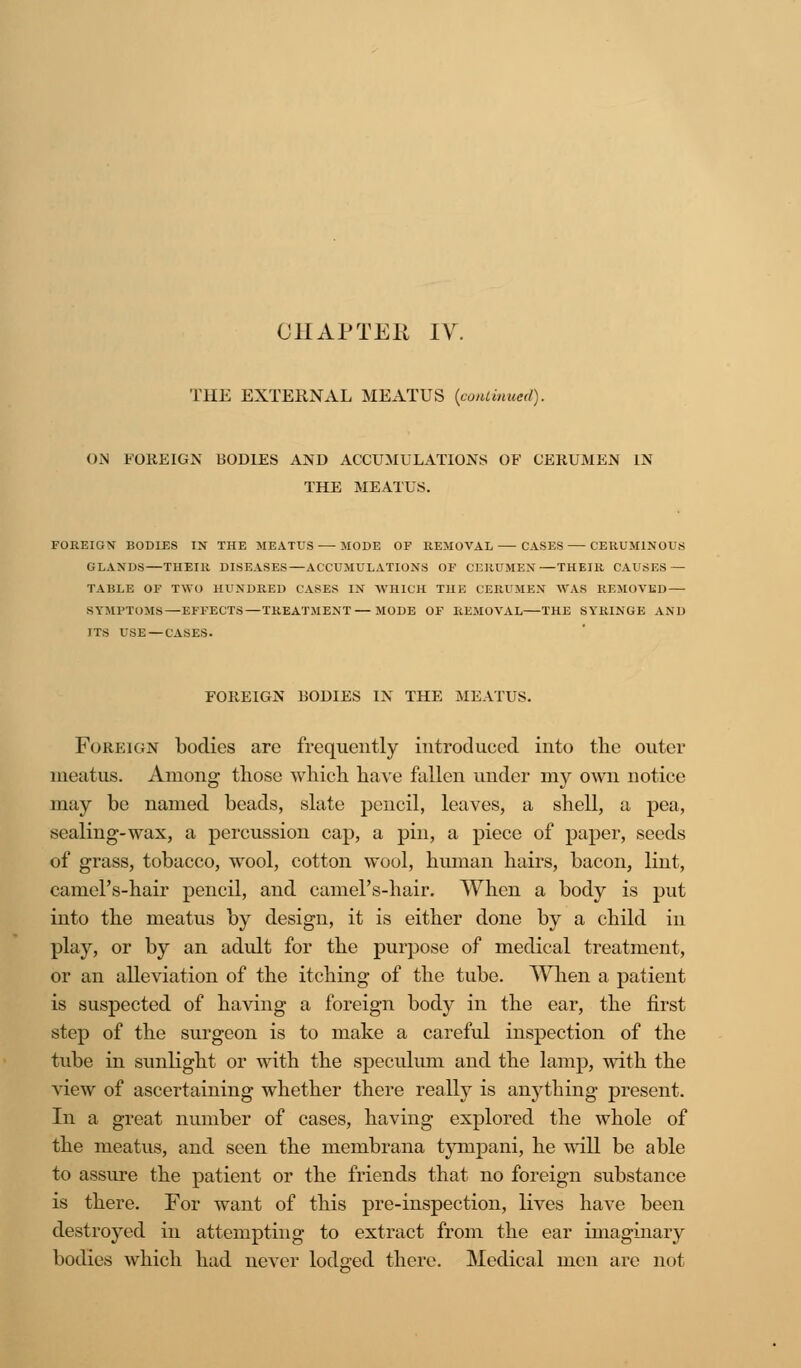 THE EXTERNAL MEATUS [continued). ON FOREIGN BODIES AND ACCUMULATIONS OF CERUMEN IN THE MEATUS. FOREIGN' BODIES IN THE MEATUS MODE OF REMOVAL CASES CEUUM1NOUS GLANDS—THEIR DISEASES—ACCUMULATIONS OF CERUMEN—THEIR CAUSES — TABLE OF TWO HUNDRED CASES IN WHICH THE CERUMEN WAS REMOVED — SYMPTOMS—EFFECTS—TREATMENT — MODE OF REMOVAL THE SYRINGE AND ITS USE — CASES. FOREIGN BODIES IN THE MEATUS. Foreign bodies are frequently introduced into the outer meatus. Among those which have fallen under my own notice may be named beads, slate pencil, leaves, a shell, a pea, sealing-wax, a percussion cap, a pin, a piece of paper, seeds of grass, tobacco, wool, cotton wool, human hairs, bacon, lint, camel's-hair pencil, and camel's-hair. When a body is put into the meatus by design, it is either done by a child in play, or by an adult for the purpose of medical treatment, or an alleviation of the itching of the tube. When a patient is suspected of having a foreign body in the ear, the first step of the surgeon is to make a careful inspection of the tube in sunlight or with the speculum and the lamp, with the view of ascertaining whether there really is anything present. In a great number of cases, having explored the whole of the meatus, and seen the meinbrana tyinpani, he will be able to assure the patient or the friends that no foreign substance is there. For want of this pre-inspection, lives have been destroyed in attempting to extract from the ear imaginary bodies which had never lodged there. Medical men are not